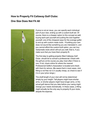 How to Properly Fit Callaway Golf Clubs:
One Size Does Not Fit All


                     If price is not an issue, you can specify each individual
                     part of your club, ending up with a custom built set. Of
                     course, there is a cheaper option to this concept as well,
                     buying each part yourself and putting the club together
                     yourself, one of the cheapest ways for the average golfer
                     to end up with custom made clubs. If building your own
                     does not sound like something you are interested in, and
                     you cannot afford the custom built option, you can buy
                     readymade clubs which will suit you well, that is, if you
                     make sure that you have them properly fit.

                     The first step to getting properly fitted Callaway Golf
                     Clubs should be to consult a professional. Check with
                     the golf pro at the course you play most often if there is
                     one. If not, check online for where the nearest
                     Professional Golfer's Association is located and check
                     with them for advice. (Be aware that in most cases, club
                     fitting is not free nor is it usually cheap, so check to see if
                     it is in your price range.)

                     The shaft length of your club will not be determined
                     simply by your height. Tall players might have shorter
                     arms, or shorter players might have longer arms, or the
                     actual golf stance that you take before your swing might
                     change your needs dramatically. In these cases, a fitting
                     might actually be the only way to properly fit your clubs,
                     despite the expense.
 