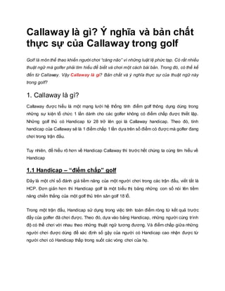 Callaway là gì? Ý nghĩa và bản chất
thực sự của Callaway trong golf
Golf là môn thể thao khiến người chơi “căng não” vì những luật lệ phức tạp. Có rất nhiều
thuật ngữ mà golfer phải tìm hiểu để biết và chơi một cách bài bản. Trong đó, có thể kể
đến từ Callaway. Vậy Callaway là gì? Bản chất và ý nghĩa thực sự của thuật ngữ này
trong golf?
1. Callaway là gì?
Callaway được hiểu là một mạng lưới hệ thống tính điểm golf thông dụng dùng trong
những sự kiện tổ chức 1 lần dành cho các golfer không có điểm chấp được thiết lập.
Những golf thủ có Handicap từ 28 trở lên gọi là Callaway handicap. Theo đó, tính
handicap của Callaway sẽ là 1 điểm chấp 1 lần dựa trên số điểm có được mà golfer đang
chơi trong trận đấu.
Tuy nhiên, để hiểu rõ hơn về Handicap Callaway thì trước hết chúng ta cùng tìm hiểu về
Handicap
1.1 Handicap – “điểm chấp” golf
Đây là một chỉ số đánh giá tiềm năng của một người chơi trong các trận đấu, viết tắt là
HCP. Đơn giản hơn thì Handicap golf là một biểu thị bảng những con số nói lên tiềm
năng chiến thắng của một golf thủ trên sân golf 18 lỗ.
Trong một trận đấu, Handicap sử dụng trong việc tính toán điểm ròng từ kết quả trước
đấy của golfer đã chơi được. Theo đó, dựa vào bảng Handicap, những người cùng trình
độ có thể chơi với nhau theo những thuật ngữ tương đương. Và điểm chấp giữa những
người chơi được dùng để xác định số gậy của người có Handicap cao nhận được từ
người chơi có Handicap thấp trong suốt các vòng chơi của họ.
 