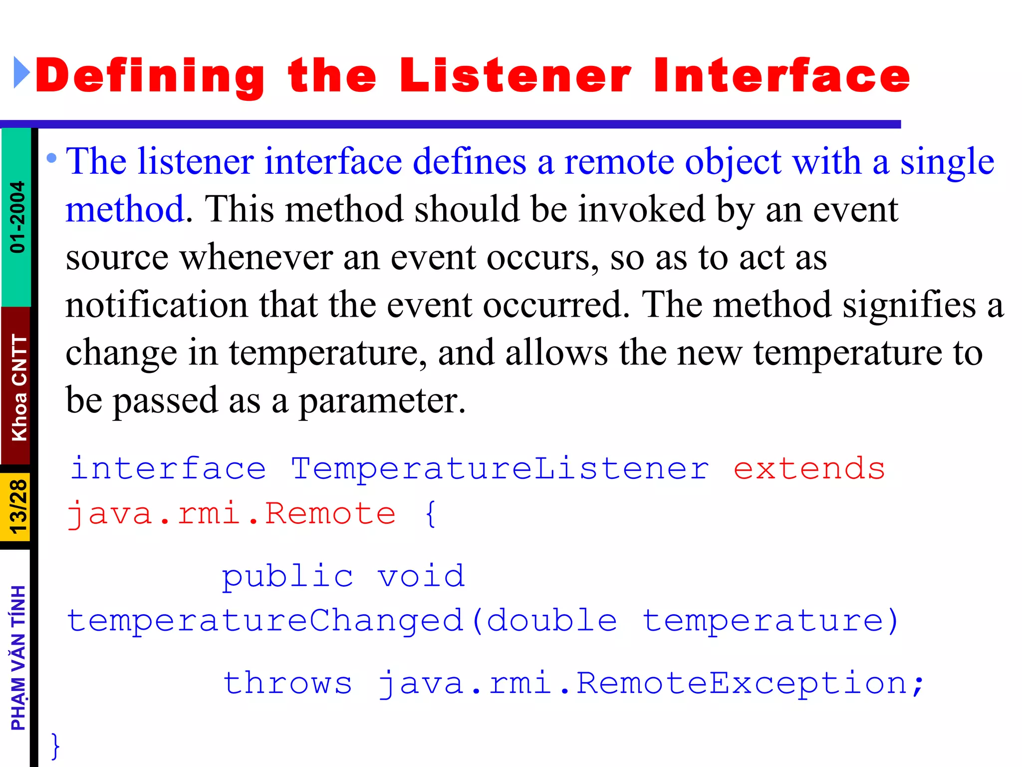 Defining the Listener Interface The listener interface defines a remote object with a single method . This method should be invoked by an event source whenever an event occurs, so as to act as notification that the event occurred. The method signifies a change in temperature, and allows the new temperature to be passed as a parameter. interface TemperatureListener  extends java.rmi.Remote  { public void temperatureChanged(double temperature) throws java.rmi.RemoteException; } 