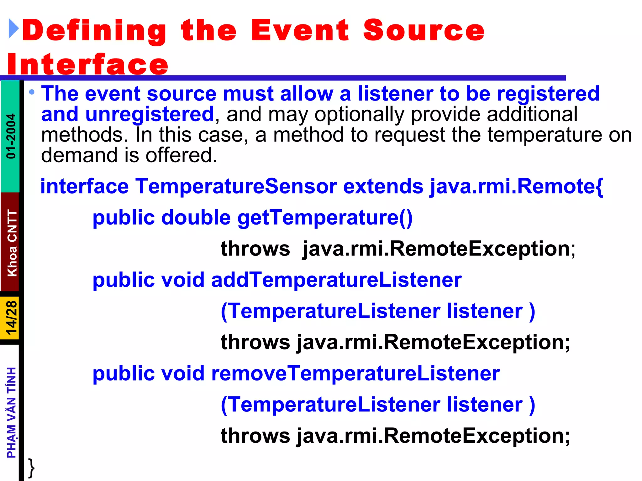Defining the Event Source Interface The event source must allow a listener to be registered and unregistered , and may optionally provide additional methods. In this case, a method to request the temperature on demand is offered. interface TemperatureSensor extends java.rmi.Remote{ public double getTemperature()   throws  java.rmi.RemoteException ; public void addTemperatureListener (TemperatureListener listener ) throws java.rmi.RemoteException; public void removeTemperatureListener (TemperatureListener listener ) throws java.rmi.RemoteException; } 