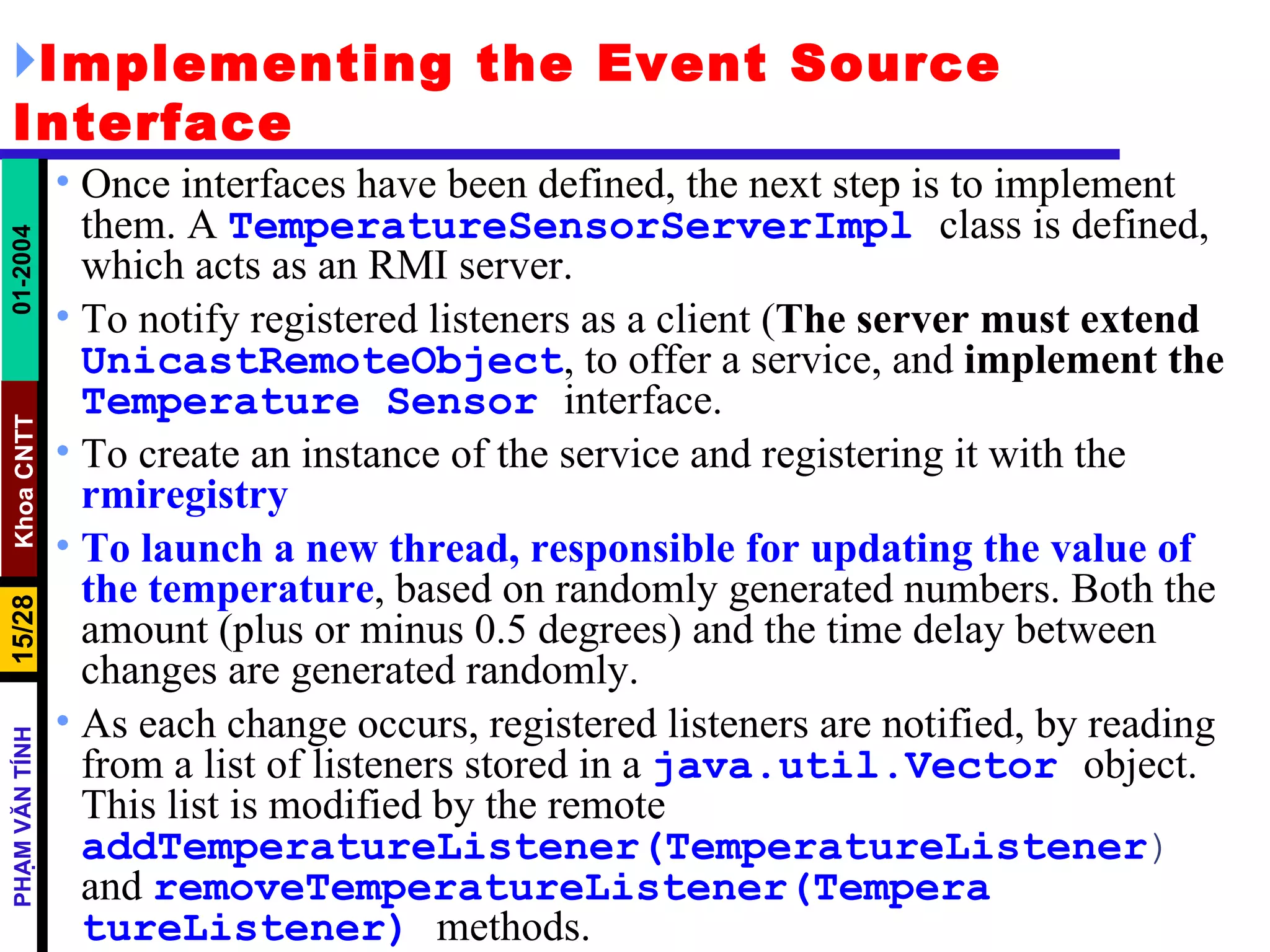 Implementing the Event Source Interface Once interfaces have been defined, the next step is to implement them. A  TemperatureSensorServerImpl   class is defined, which acts as an RMI server.  To notify registered listeners as a client ( The server must extend   UnicastRemoteObject , to offer a service, and  implement the   Temperature   Sensor   interface.  To create an instance of the service and registering it with the  rmiregistry   To launch a new thread, responsible for updating the value of the temperature , based on randomly generated numbers. Both the amount (plus or minus 0.5 degrees) and the time delay between changes are generated randomly.  As each change occurs, registered listeners are notified, by reading from a list of listeners stored in a  java.util.Vector   object. This list is modified by the remote  addTemperatureListener(TemperatureListener )  and  removeTemperatureListener(Tempera   tureListener)   methods.  