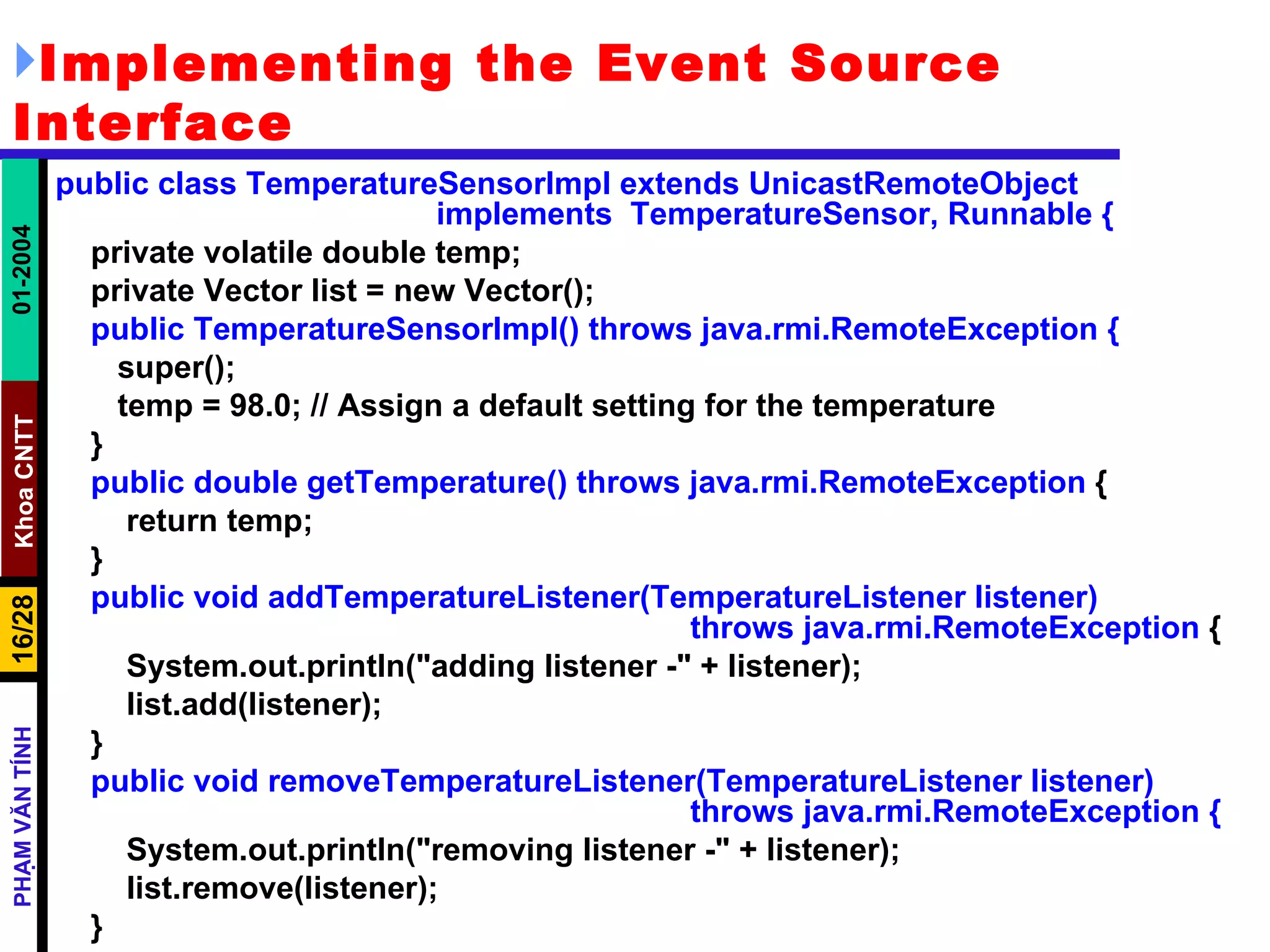 Implementing the Event Source Interface public class TemperatureSensorImpl extends UnicastRemoteObject  implements  TemperatureSensor, Runnable { private volatile double temp; private Vector list = new Vector(); public TemperatureSensorImpl() throws java.rmi.RemoteException { super(); temp = 98.0; // Assign a default setting for the temperature } public double getTemperature() throws java.rmi.RemoteException  { return temp; } public void addTemperatureListener(TemperatureListener listener)  throws java.rmi.RemoteException  { System.out.println("adding listener -" + listener); list.add(listener); } public void removeTemperatureListener(TemperatureListener listener)  throws java.rmi.RemoteException { System.out.println("removing listener -" + listener); list.remove(listener); } 