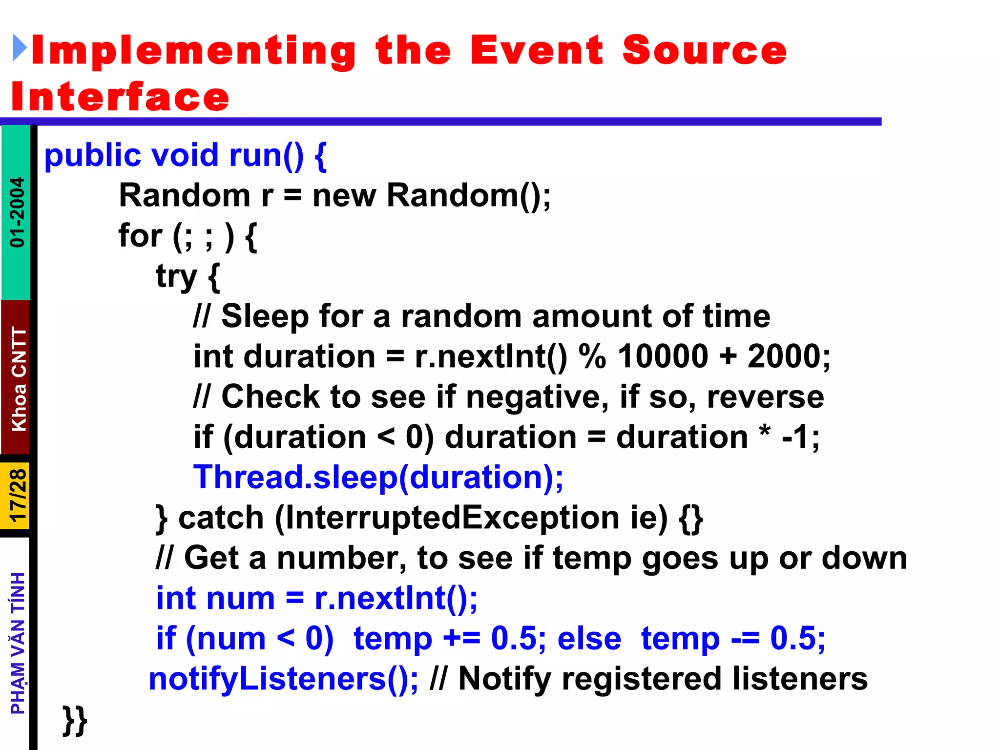 Implementing the Event Source Interface public void run() { Random r = new Random(); for (; ; ) { try { // Sleep for a random amount of time int duration = r.nextInt() % 10000 + 2000; // Check to see if negative, if so, reverse if (duration < 0) duration = duration * -1; Thread.sleep(duration); } catch (InterruptedException ie) {} // Get a number, to see if temp goes up or down int num = r.nextInt(); if (num < 0)  temp += 0.5; else  temp -= 0.5;   notifyListeners();  // Notify registered listeners }} 