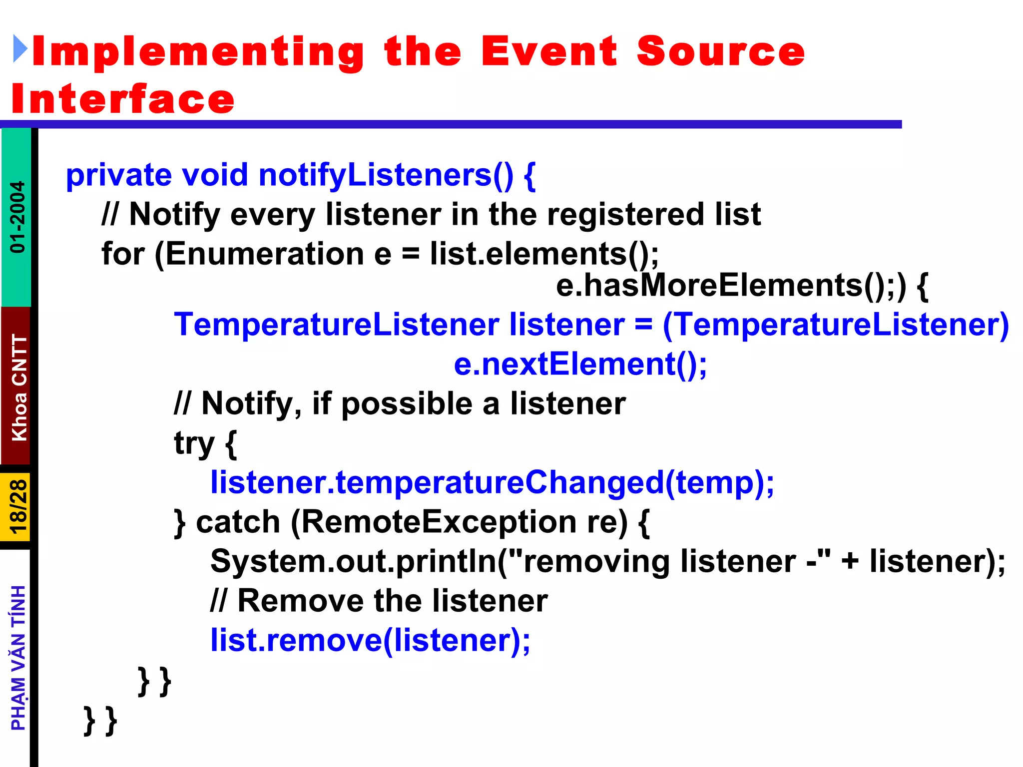 Implementing the Event Source Interface private void notifyListeners() { // Notify every listener in the registered list for (Enumeration e = list.elements();  e.hasMoreElements();) { TemperatureListener listener = (TemperatureListener) e.nextElement(); // Notify, if possible a listener try { listener.temperatureChanged(temp); } catch (RemoteException re) { System.out.println("removing listener -" + listener); // Remove the listener list.remove(listener); } } } } 
