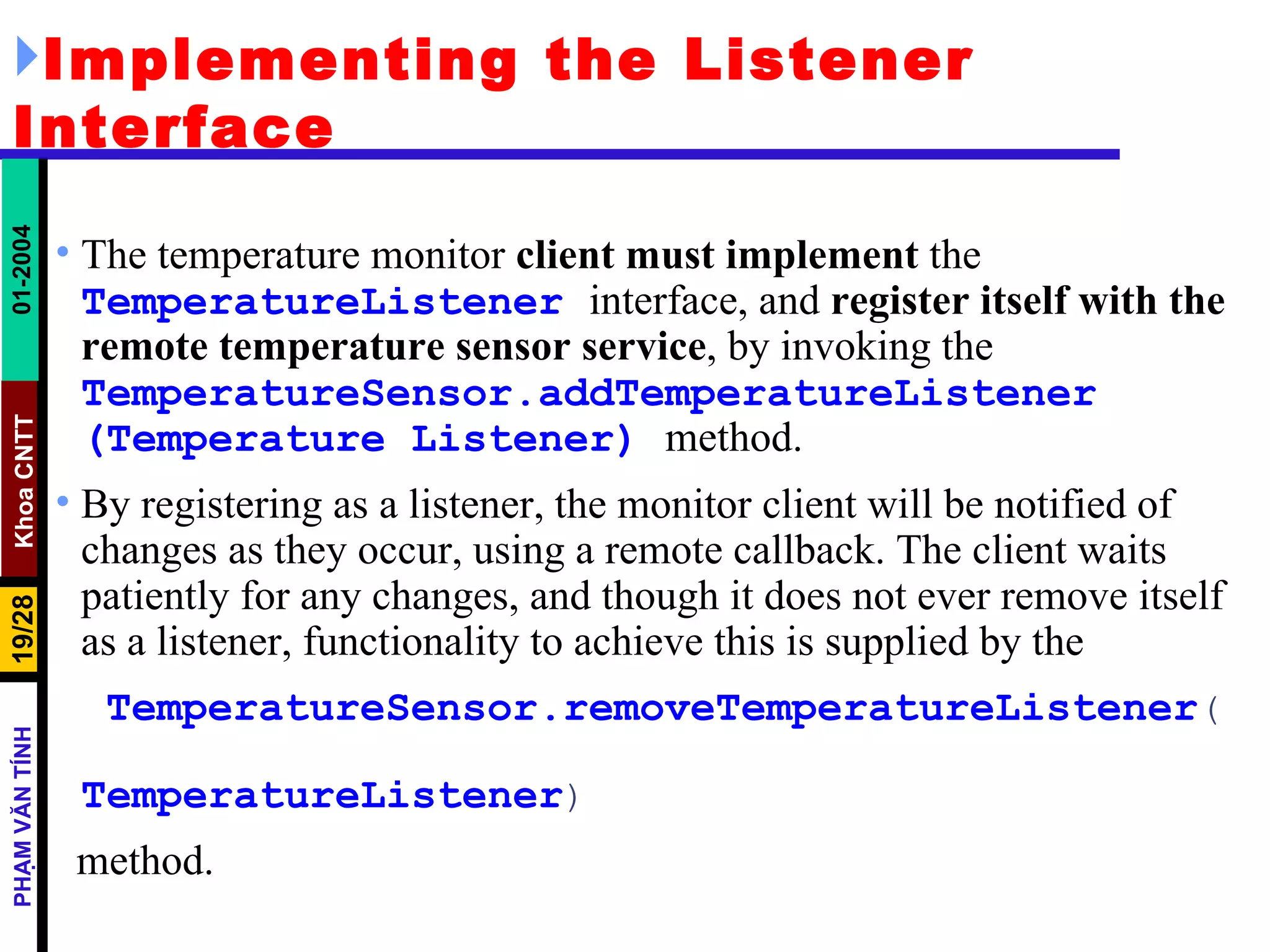 Implementing the Listener Interface The temperature monitor  client must implement  the  TemperatureListener   interface, and  register itself with the remote temperature sensor service , by invoking the  TemperatureSensor.addTemperatureListener   (Temperature   Listener)   method.  By registering as a listener, the monitor client will be notified of changes as they occur, using a remote callback. The client waits patiently for any changes, and though it does not ever remove itself as a listener, functionality to achieve this is supplied by the TemperatureSensor.removeTemperatureListener (  TemperatureListener ) method. 