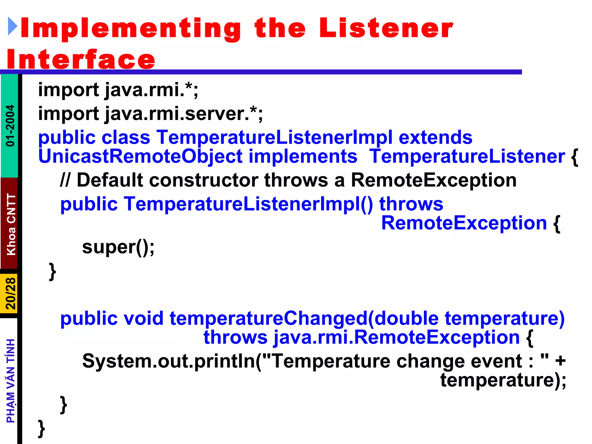 Implementing the Listener Interface import java.rmi.*; import java.rmi.server.*; public class TemperatureListenerImpl extends UnicastRemoteObject implements  TemperatureListener  { // Default constructor throws a RemoteException public TemperatureListenerImpl() throws  RemoteException  { super(); } public void temperatureChanged(double temperature)  throws java.rmi.RemoteException  { System.out.println("Temperature change event : " +  temperature); } } 