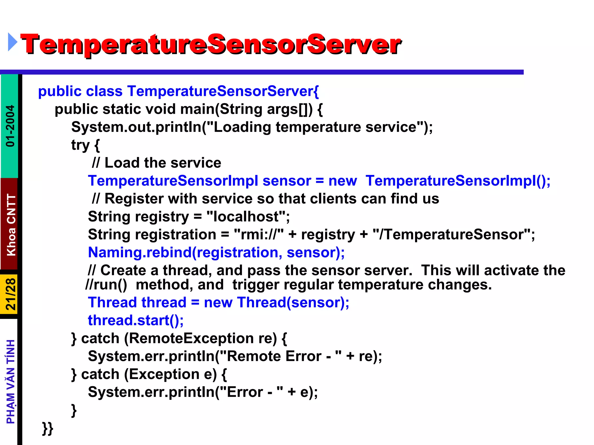 TemperatureSensorServer public class TemperatureSensorServer{ public static void main(String args[]) { System.out.println("Loading temperature service"); try { // Load the service TemperatureSensorImpl sensor = new  TemperatureSensorImpl(); // Register with service so that clients can find us String registry = "localhost"; String registration = "rmi://" + registry + "/TemperatureSensor"; Naming.rebind(registration, sensor); // Create a thread, and pass the sensor server.  This will activate the  //run()  method, and  trigger regular temperature changes. Thread thread = new Thread(sensor); thread.start(); } catch (RemoteException re) { System.err.println("Remote Error - " + re); } catch (Exception e) { System.err.println("Error - " + e); } }} 