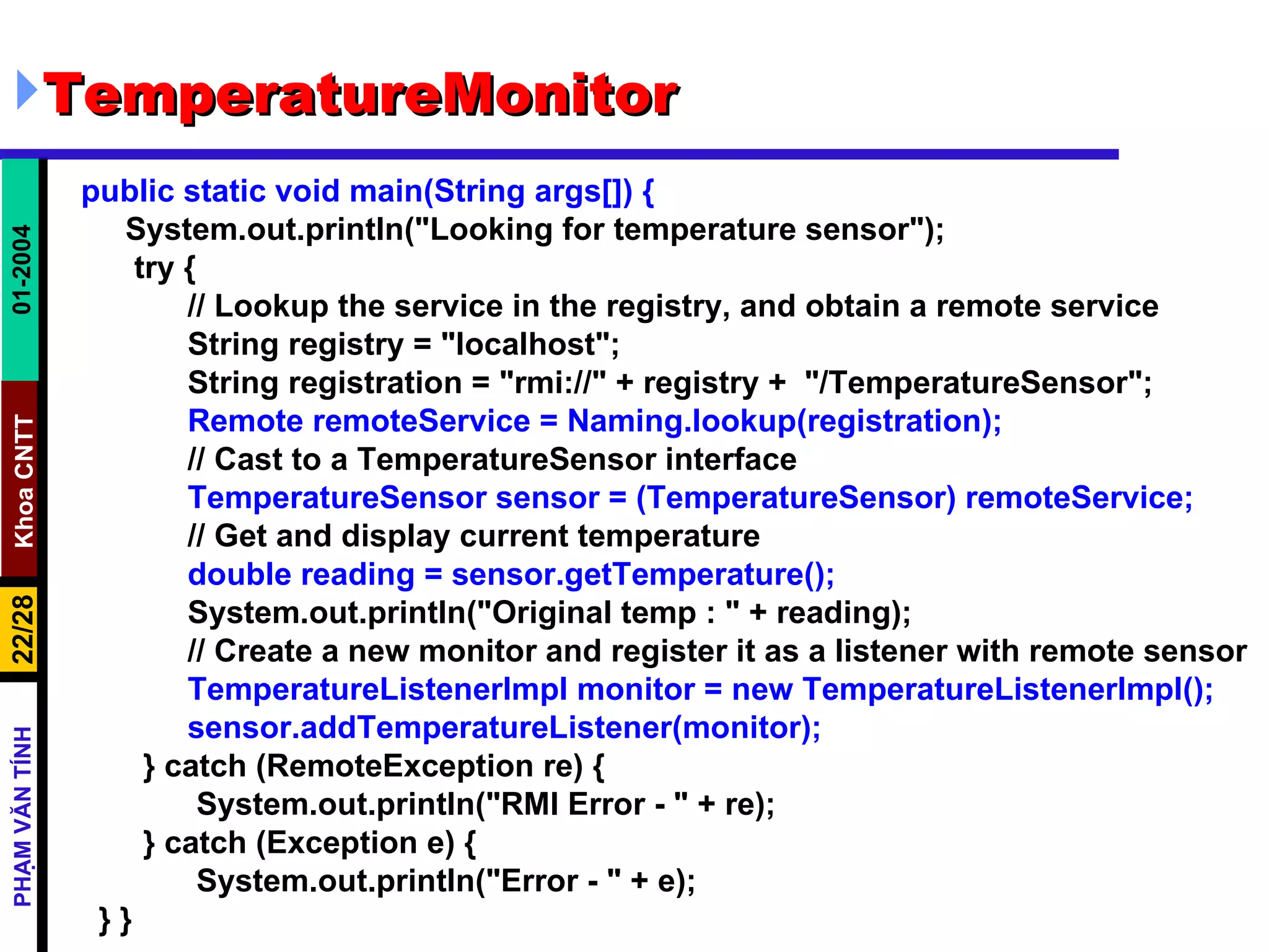 TemperatureMonitor public static void main(String args[]) { System.out.println("Looking for temperature sensor"); try { // Lookup the service in the registry, and obtain a remote service String registry = "localhost"; String registration = "rmi://" + registry +  "/TemperatureSensor"; Remote remoteService = Naming.lookup(registration); // Cast to a TemperatureSensor interface TemperatureSensor sensor = (TemperatureSensor) remoteService; // Get and display current temperature double reading = sensor.getTemperature(); System.out.println("Original temp : " + reading); // Create a new monitor and register it as a listener with remote sensor TemperatureListenerImpl monitor = new TemperatureListenerImpl(); sensor.addTemperatureListener(monitor); } catch (RemoteException re) { System.out.println("RMI Error - " + re); } catch (Exception e) { System.out.println("Error - " + e); } } 