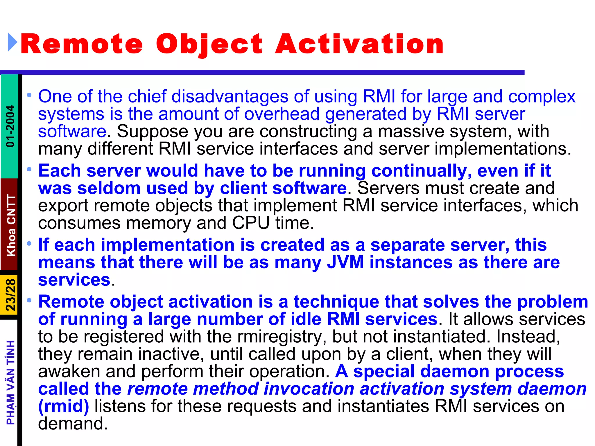 Remote Object Activation One of the chief disadvantages of using RMI for large and complex systems is the amount of overhead generated by RMI server software . Suppose you are constructing a massive system, with many different RMI service interfaces and server implementations.  Each server would have to be running continually, even if it was seldom used by client software . Servers must create and export remote objects that implement RMI service interfaces, which consumes memory and CPU time.  If each implementation is created as a separate server, this means that there will be as many JVM instances as there are services . Remote object activation is a technique that solves the problem of running a large number of idle RMI services . It allows services to be registered with the rmiregistry, but not instantiated. Instead, they remain inactive, until called upon by a client, when they will awaken and perform their operation.  A special daemon process called the  remote method invocation activation system daemon  (rmid)  listens for these requests and instantiates RMI services on demand. 