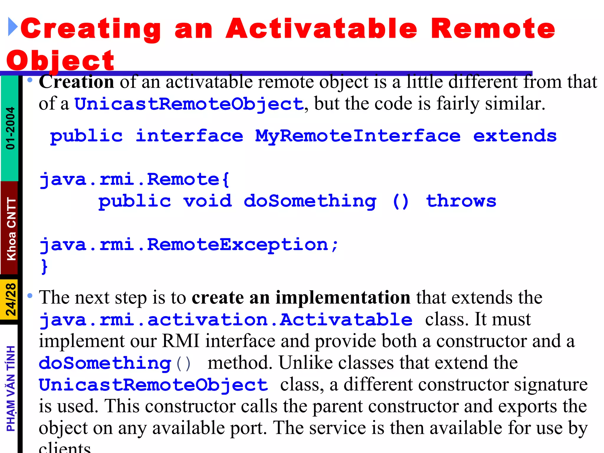 Creating an Activatable Remote Object Creation  of an activatable remote object is a little different from that of a  UnicastRemoteObject , but the code is fairly similar. public interface MyRemoteInterface extends  java.rmi.Remote{  public void doSomething () throws  java.rmi.RemoteException; } The next step is to  create an   implementation  that extends the  java.rmi.activation.Activatable   class. It must implement our RMI interface and provide both a constructor and a  doSomething ()  method. Unlike classes that extend the  UnicastRemoteObject   class, a different constructor signature is used. This constructor calls the parent constructor and exports the object on any available port. The service is then available for use by clients. 