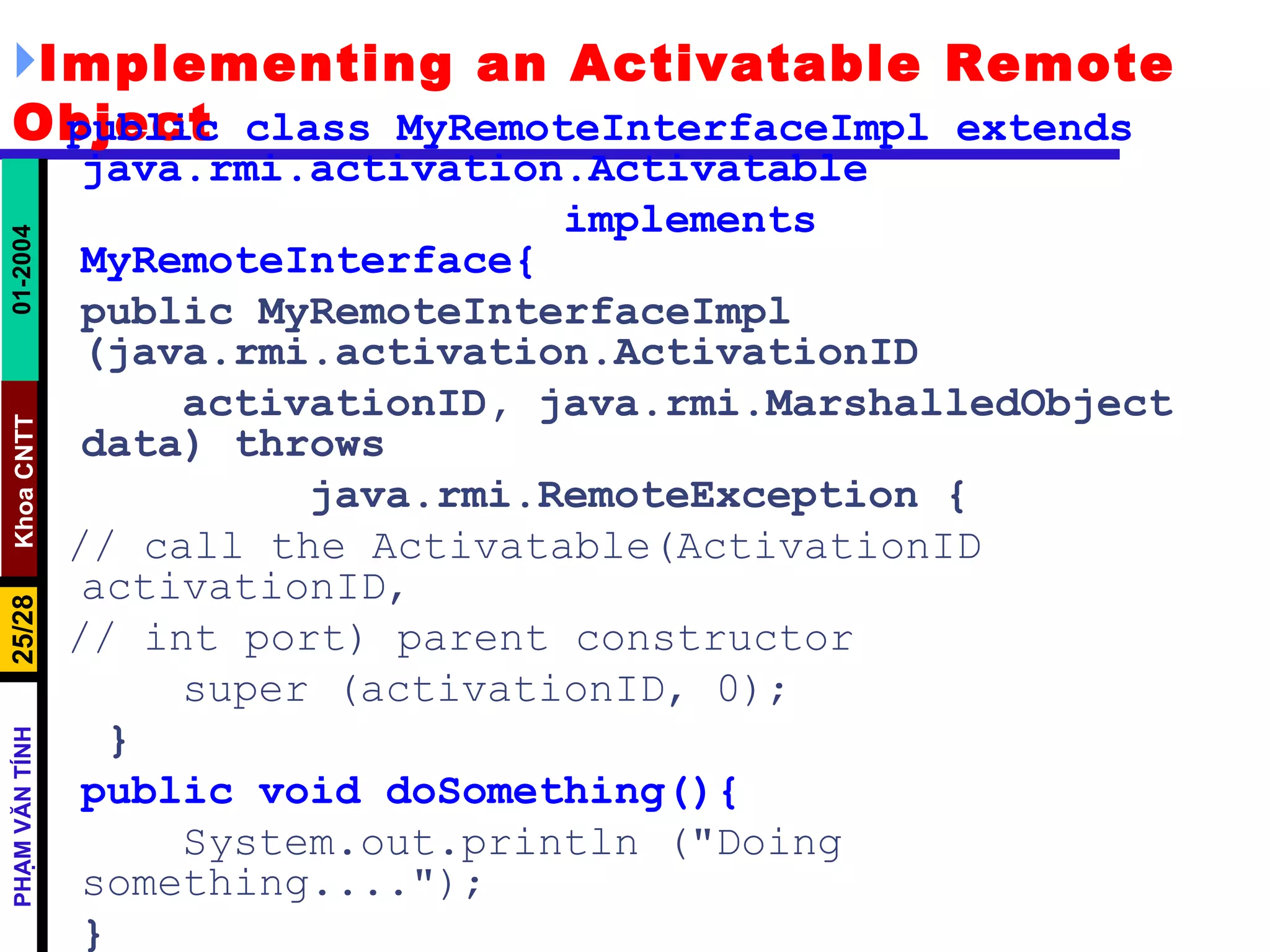Implementing an Activatable Remote Object public class MyRemoteInterfaceImpl extends  java.rmi.activation.Activatable implements MyRemoteInterface{ public MyRemoteInterfaceImpl (java.rmi.activation.ActivationID activationID, java.rmi.MarshalledObject data) throws java.rmi.RemoteException { // call the Activatable(ActivationID activationID, // int port) parent constructor super (activationID, 0);   } public void doSomething(){ System.out.println ("Doing something...."); } } 