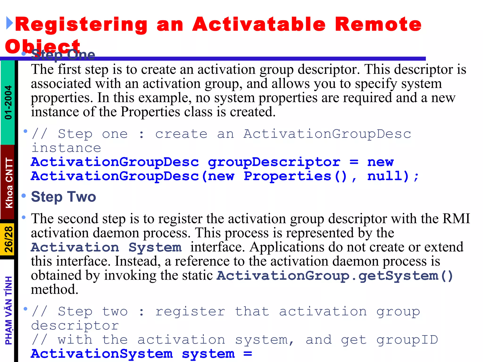 Registering an Activatable Remote Object Step One The first step is to create an activation group descriptor. This descriptor is associated with an activation group, and allows you to specify system properties. In this example, no system properties are required and a new instance of the Properties class is created. // Step one : create an ActivationGroupDesc instance ActivationGroupDesc groupDescriptor = new ActivationGroupDesc(new Properties(), null); Step Two The second step is to register the activation group descriptor with the RMI activation daemon process. This process is represented by the  Activation   System   interface. Applications do not create or extend this interface. Instead, a reference to the activation daemon process is obtained by invoking the static  ActivationGroup.getSystem()   method. // Step two : register that activation group descriptor // with the activation system, and get groupID ActivationSystem system = ActivationGroup.getSystem(); 
