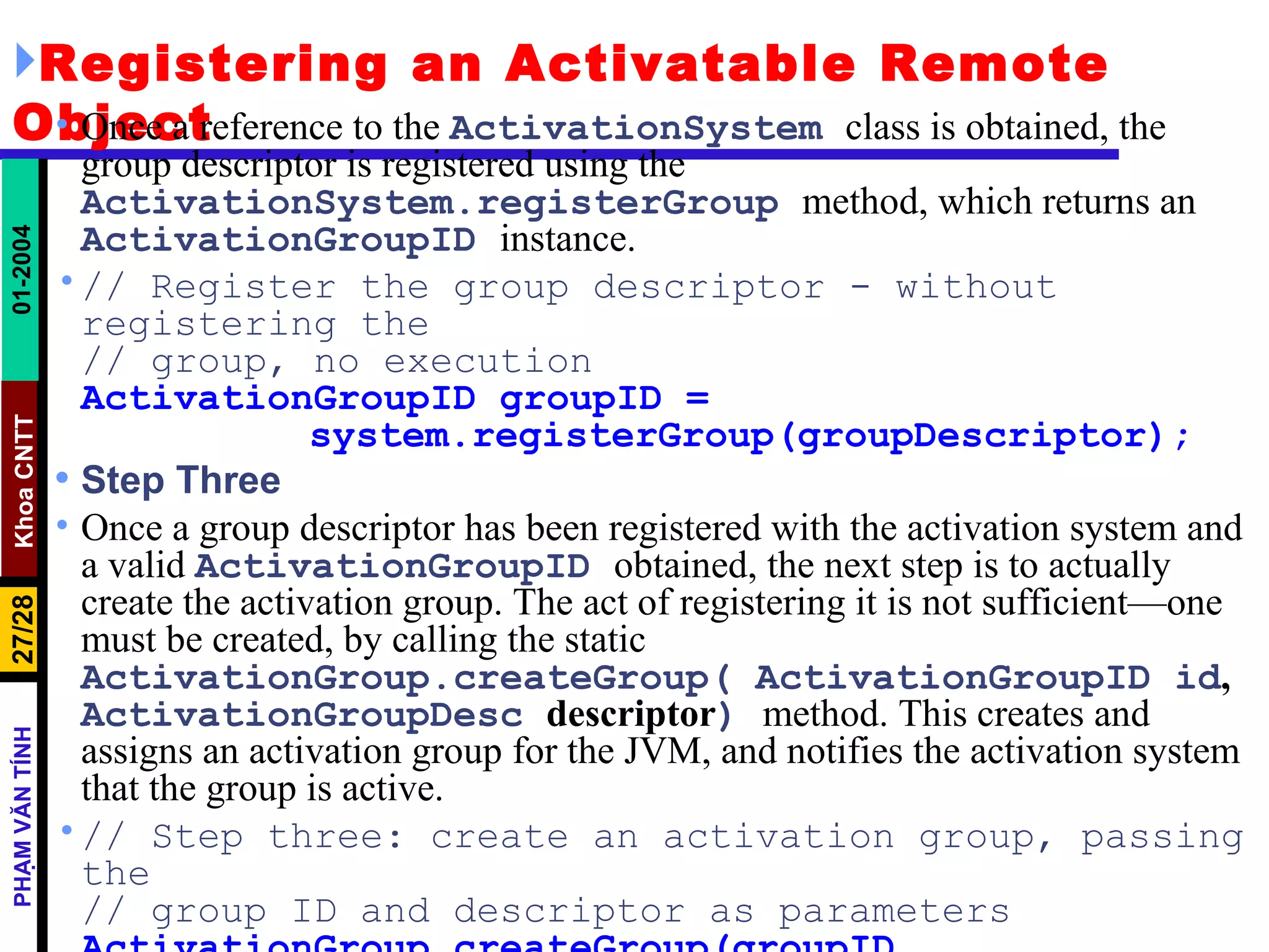 Registering an Activatable Remote Object Once a reference to the  ActivationSystem   class is obtained, the group descriptor is registered using the  ActivationSystem.registerGroup   method, which returns an  ActivationGroupID   instance. // Register the group descriptor - without registering the // group, no execution ActivationGroupID groupID = system.registerGroup(groupDescriptor); Step Three Once a group descriptor has been registered with the activation system and a valid  ActivationGroupID   obtained, the next step is to actually create the activation group. The act of registering it is not sufficient—one must be created, by calling the static  ActivationGroup.createGroup( ActivationGroupID id ,  ActivationGroupDesc  descriptor )   method. This creates and assigns an activation group for the JVM, and notifies the activation system that the group is active. // Step three: create an activation group, passing the // group ID and descriptor as parameters ActivationGroup.createGroup(groupID, groupDescriptor, 0); 
