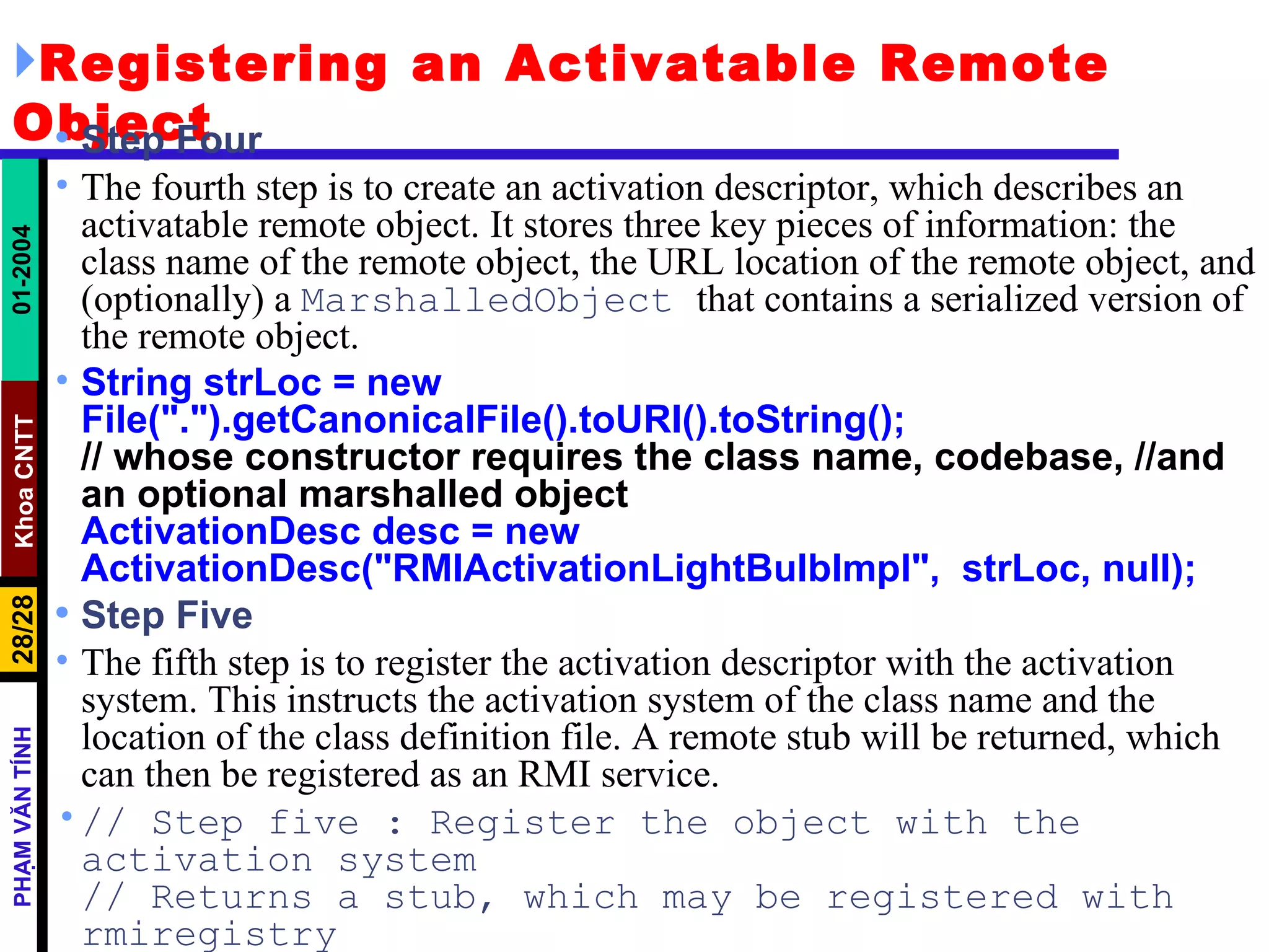 Registering an Activatable Remote Object Step Four The fourth step is to create an activation descriptor, which describes an activatable remote object. It stores three key pieces of information: the class name of the remote object, the URL location of the remote object, and (optionally) a  MarshalledObject  that contains a serialized version of the remote object.  String strLoc = new  File(".").getCanonicalFile().toURI().toString(); // whose constructor requires the class name, codebase, //and an optional marshalled object ActivationDesc desc = new  ActivationDesc("RMIActivationLightBulbImpl",  strLoc, null); Step Five The fifth step is to register the activation descriptor with the activation system. This instructs the activation system of the class name and the location of the class definition file. A remote stub will be returned, which can then be registered as an RMI service. // Step five : Register the object with the activation system // Returns a stub, which may be registered with rmiregistry Remote stub = Activatable.register(desc); 