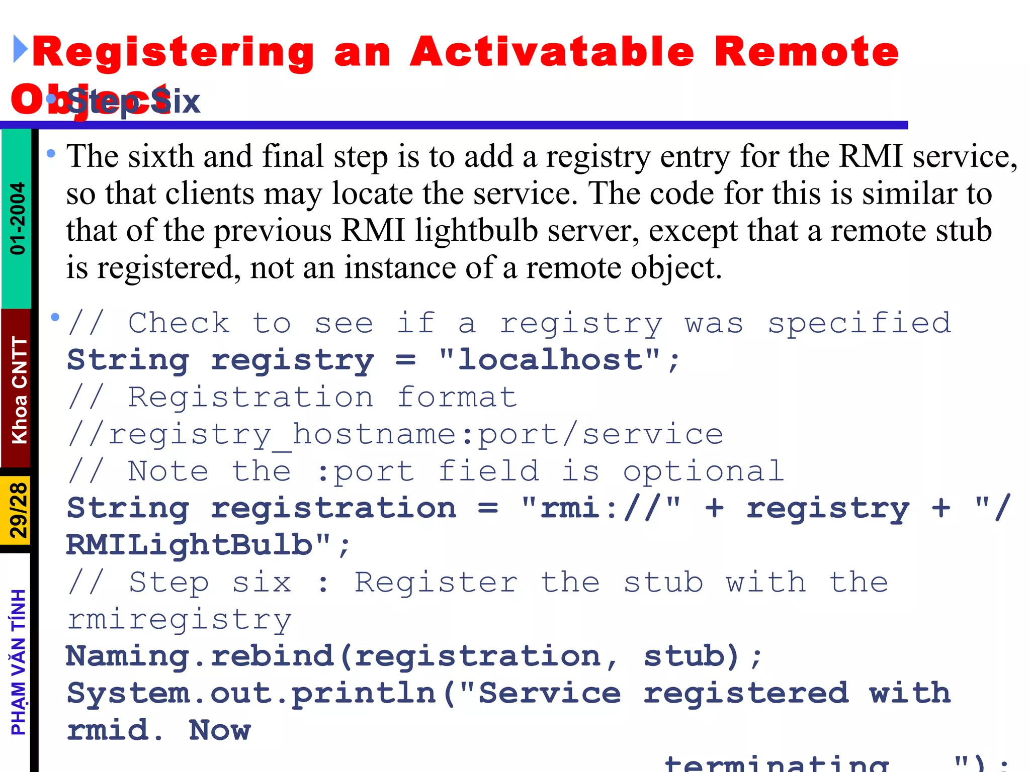 Registering an Activatable Remote Object Step Six The sixth and final step is to add a registry entry for the RMI service, so that clients may locate the service. The code for this is similar to that of the previous RMI lightbulb server, except that a remote stub is registered, not an instance of a remote object. // Check to see if a registry was specified  String registry = "localhost"; // Registration format //registry_hostname:port/service // Note the :port field is optional String registration = "rmi://" + registry + "/RMILightBulb"; // Step six : Register the stub with the rmiregistry Naming.rebind(registration, stub); System.out.println("Service registered with rmid. Now terminating..."); System.exit(0); 