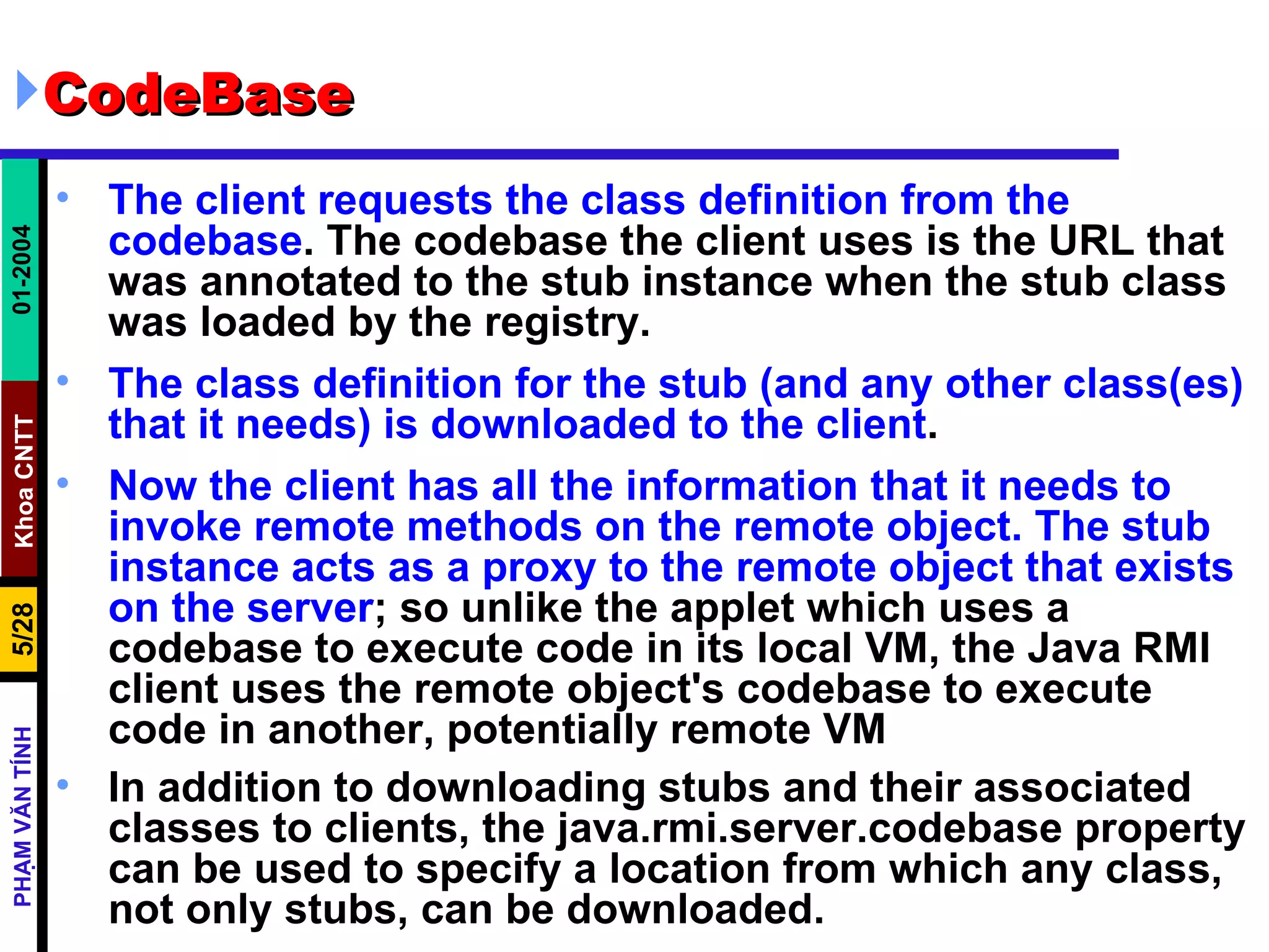 CodeBase The client requests the class definition from the codebase . The codebase the client uses is the URL that was annotated to the stub instance when the stub class was loaded by the registry.  The class definition for the stub (and any other class(es) that it needs) is downloaded to the client .  Now the client has all the information that it needs to invoke remote methods on the remote object. The stub instance acts as a proxy to the remote object that exists on the server ; so unlike the applet which uses a codebase to execute code in its local VM, the Java RMI client uses the remote object's codebase to execute code in another, potentially remote VM  In addition to downloading stubs and their associated classes to clients, the java.rmi.server.codebase property can be used to specify a location from which any class, not only stubs, can be downloaded.   