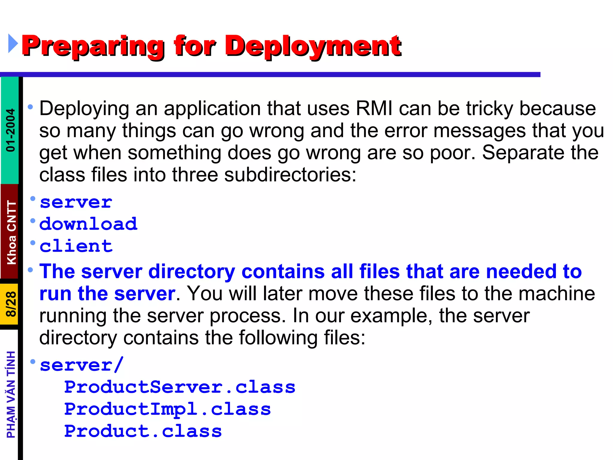Preparing for Deployment  Deploying an application that uses RMI can be tricky because so many things can go wrong and the error messages that you get when something does go wrong are so poor. Separate the class files into three subdirectories: server download client The server directory contains all files that are needed to run the server . You will later move these files to the machine running the server process. In our example, the server directory contains the following files: server/ ProductServer.class ProductImpl.class Product.class 