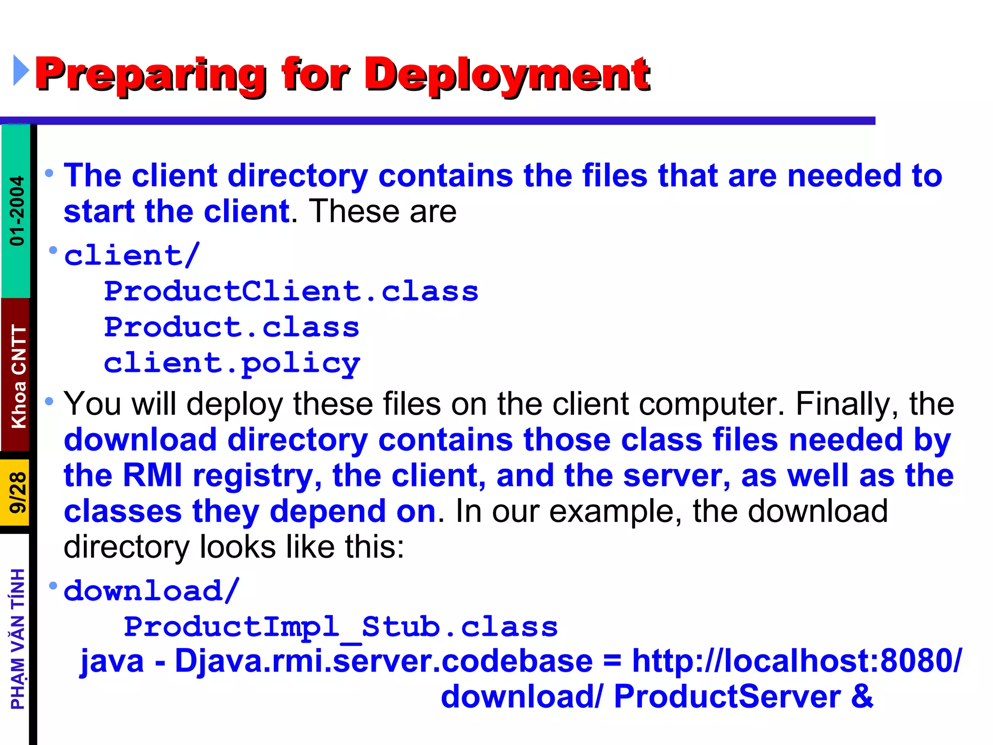 Preparing for Deployment The client directory contains the files that are needed to start the client . These are client/ ProductClient.class Product.class client.policy You will deploy these files on the client computer. Finally, the  download directory contains those class files needed by the RMI registry, the client, and the server, as well as the classes they depend on . In our example, the download directory looks like this: download/ ProductImpl_Stub.class java - Djava.rmi.server.codebase = http://localhost:8080/  download/ ProductServer &   