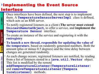 Implementing the Event Source Interface Once interfaces have been defined, the next step is to implement them. A  TemperatureSensorServerImpl   class is defined, which acts as an RMI server.  To notify registered listeners as a client ( The server must extend   UnicastRemoteObject , to offer a service, and  implement the   Temperature   Sensor   interface.  To create an instance of the service and registering it with the  rmiregistry   To launch a new thread, responsible for updating the value of the temperature , based on randomly generated numbers. Both the amount (plus or minus 0.5 degrees) and the time delay between changes are generated randomly.  As each change occurs, registered listeners are notified, by reading from a list of listeners stored in a  java.util.Vector   object. This list is modified by the remote  addTemperatureListener(TemperatureListener )  and  removeTemperatureListener(Tempera   tureListener)   methods.  