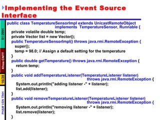 Implementing the Event Source Interface public class TemperatureSensorImpl extends UnicastRemoteObject  implements  TemperatureSensor, Runnable { private volatile double temp; private Vector list = new Vector(); public TemperatureSensorImpl() throws java.rmi.RemoteException { super(); temp = 98.0; // Assign a default setting for the temperature } public double getTemperature() throws java.rmi.RemoteException  { return temp; } public void addTemperatureListener(TemperatureListener listener)  throws java.rmi.RemoteException  { System.out.println("adding listener -" + listener); list.add(listener); } public void removeTemperatureListener(TemperatureListener listener)  throws java.rmi.RemoteException { System.out.println("removing listener -" + listener); list.remove(listener); } 