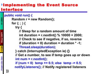 Implementing the Event Source Interface public void run() { Random r = new Random(); for (; ; ) { try { // Sleep for a random amount of time int duration = r.nextInt() % 10000 + 2000; // Check to see if negative, if so, reverse if (duration < 0) duration = duration * -1; Thread.sleep(duration); } catch (InterruptedException ie) {} // Get a number, to see if temp goes up or down int num = r.nextInt(); if (num < 0)  temp += 0.5; else  temp -= 0.5;   notifyListeners();  // Notify registered listeners }} 