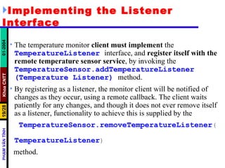 Implementing the Listener Interface The temperature monitor  client must implement  the  TemperatureListener   interface, and  register itself with the remote temperature sensor service , by invoking the  TemperatureSensor.addTemperatureListener   (Temperature   Listener)   method.  By registering as a listener, the monitor client will be notified of changes as they occur, using a remote callback. The client waits patiently for any changes, and though it does not ever remove itself as a listener, functionality to achieve this is supplied by the TemperatureSensor.removeTemperatureListener (  TemperatureListener ) method. 