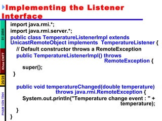 Implementing the Listener Interface import java.rmi.*; import java.rmi.server.*; public class TemperatureListenerImpl extends UnicastRemoteObject implements  TemperatureListener  { // Default constructor throws a RemoteException public TemperatureListenerImpl() throws  RemoteException  { super(); } public void temperatureChanged(double temperature)  throws java.rmi.RemoteException  { System.out.println("Temperature change event : " +  temperature); } } 