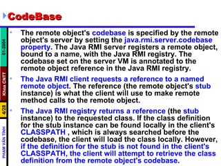 CodeBase The remote object's  codebase  is specified by the remote object's server by setting the  java.rmi.server.codebase   property . The Java RMI server registers a remote object, bound to a name, with the Java RMI registry. The codebase set on the server VM is annotated to the remote object reference in the Java RMI registry.  The Java RMI client requests a reference to a named remote object . The reference (the remote object's  stub  instance) is what the client will use to make remote method calls to the remote object.  The Java RMI registry returns a reference  (the  stub  instance) to the requested class. If the class definition for the stub instance can be found locally in the client's  CLASSPATH  , which is always searched before the codebase, the client will load the class locally. However,  if the definition for the stub is not found in the client's CLASSPATH, the client will attempt to retrieve the class definition from the remote object's codebase .  