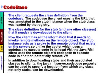 CodeBase The client requests the class definition from the codebase . The codebase the client uses is the URL that was annotated to the stub instance when the stub class was loaded by the registry.  The class definition for the stub (and any other class(es) that it needs) is downloaded to the client .  Now the client has all the information that it needs to invoke remote methods on the remote object. The stub instance acts as a proxy to the remote object that exists on the server ; so unlike the applet which uses a codebase to execute code in its local VM, the Java RMI client uses the remote object's codebase to execute code in another, potentially remote VM  In addition to downloading stubs and their associated classes to clients, the java.rmi.server.codebase property can be used to specify a location from which any class, not only stubs, can be downloaded.   