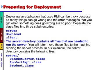 Preparing for Deployment  Deploying an application that uses RMI can be tricky because so many things can go wrong and the error messages that you get when something does go wrong are so poor. Separate the class files into three subdirectories: server download client The server directory contains all files that are needed to run the server . You will later move these files to the machine running the server process. In our example, the server directory contains the following files: server/ ProductServer.class ProductImpl.class Product.class 