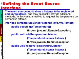 Defining the Event Source Interface The event source must allow a listener to be registered and unregistered , and may optionally provide additional methods. In this case, a method to request the temperature on demand is offered. interface TemperatureSensor extends java.rmi.Remote{ public double getTemperature()   throws  java.rmi.RemoteException ; public void addTemperatureListener (TemperatureListener listener ) throws java.rmi.RemoteException; public void removeTemperatureListener (TemperatureListener listener ) throws java.rmi.RemoteException; } 
