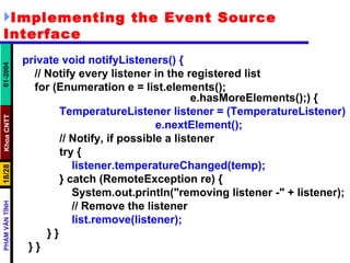 Implementing the Event Source Interface private void notifyListeners() { // Notify every listener in the registered list for (Enumeration e = list.elements();  e.hasMoreElements();) { TemperatureListener listener = (TemperatureListener) e.nextElement(); // Notify, if possible a listener try { listener.temperatureChanged(temp); } catch (RemoteException re) { System.out.println("removing listener -" + listener); // Remove the listener list.remove(listener); } } } } 