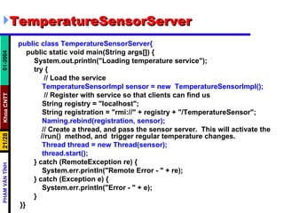 TemperatureSensorServer public class TemperatureSensorServer{ public static void main(String args[]) { System.out.println("Loading temperature service"); try { // Load the service TemperatureSensorImpl sensor = new  TemperatureSensorImpl(); // Register with service so that clients can find us String registry = "localhost"; String registration = "rmi://" + registry + "/TemperatureSensor"; Naming.rebind(registration, sensor); // Create a thread, and pass the sensor server.  This will activate the  //run()  method, and  trigger regular temperature changes. Thread thread = new Thread(sensor); thread.start(); } catch (RemoteException re) { System.err.println("Remote Error - " + re); } catch (Exception e) { System.err.println("Error - " + e); } }} 