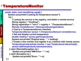 TemperatureMonitor public static void main(String args[]) { System.out.println("Looking for temperature sensor"); try { // Lookup the service in the registry, and obtain a remote service String registry = "localhost"; String registration = "rmi://" + registry +  "/TemperatureSensor"; Remote remoteService = Naming.lookup(registration); // Cast to a TemperatureSensor interface TemperatureSensor sensor = (TemperatureSensor) remoteService; // Get and display current temperature double reading = sensor.getTemperature(); System.out.println("Original temp : " + reading); // Create a new monitor and register it as a listener with remote sensor TemperatureListenerImpl monitor = new TemperatureListenerImpl(); sensor.addTemperatureListener(monitor); } catch (RemoteException re) { System.out.println("RMI Error - " + re); } catch (Exception e) { System.out.println("Error - " + e); } } 