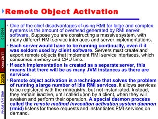 Remote Object Activation One of the chief disadvantages of using RMI for large and complex systems is the amount of overhead generated by RMI server software . Suppose you are constructing a massive system, with many different RMI service interfaces and server implementations.  Each server would have to be running continually, even if it was seldom used by client software . Servers must create and export remote objects that implement RMI service interfaces, which consumes memory and CPU time.  If each implementation is created as a separate server, this means that there will be as many JVM instances as there are services . Remote object activation is a technique that solves the problem of running a large number of idle RMI services . It allows services to be registered with the rmiregistry, but not instantiated. Instead, they remain inactive, until called upon by a client, when they will awaken and perform their operation.  A special daemon process called the  remote method invocation activation system daemon  (rmid)  listens for these requests and instantiates RMI services on demand. 