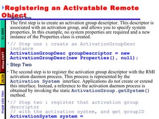 Registering an Activatable Remote Object Step One The first step is to create an activation group descriptor. This descriptor is associated with an activation group, and allows you to specify system properties. In this example, no system properties are required and a new instance of the Properties class is created. // Step one : create an ActivationGroupDesc instance ActivationGroupDesc groupDescriptor = new ActivationGroupDesc(new Properties(), null); Step Two The second step is to register the activation group descriptor with the RMI activation daemon process. This process is represented by the  Activation   System   interface. Applications do not create or extend this interface. Instead, a reference to the activation daemon process is obtained by invoking the static  ActivationGroup.getSystem()   method. // Step two : register that activation group descriptor // with the activation system, and get groupID ActivationSystem system = ActivationGroup.getSystem(); 
