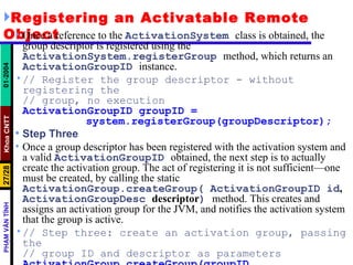 Registering an Activatable Remote Object Once a reference to the  ActivationSystem   class is obtained, the group descriptor is registered using the  ActivationSystem.registerGroup   method, which returns an  ActivationGroupID   instance. // Register the group descriptor - without registering the // group, no execution ActivationGroupID groupID = system.registerGroup(groupDescriptor); Step Three Once a group descriptor has been registered with the activation system and a valid  ActivationGroupID   obtained, the next step is to actually create the activation group. The act of registering it is not sufficient—one must be created, by calling the static  ActivationGroup.createGroup( ActivationGroupID id ,  ActivationGroupDesc  descriptor )   method. This creates and assigns an activation group for the JVM, and notifies the activation system that the group is active. // Step three: create an activation group, passing the // group ID and descriptor as parameters ActivationGroup.createGroup(groupID, groupDescriptor, 0); 