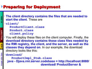 Preparing for Deployment The client directory contains the files that are needed to start the client . These are client/ ProductClient.class Product.class client.policy You will deploy these files on the client computer. Finally, the  download directory contains those class files needed by the RMI registry, the client, and the server, as well as the classes they depend on . In our example, the download directory looks like this: download/ ProductImpl_Stub.class java - Djava.rmi.server.codebase = http://localhost:8080/  download/ ProductServer &   