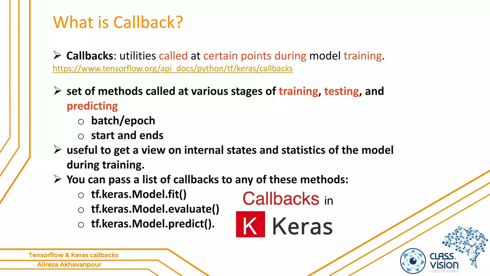 Alireza Akhavanpour
Tensorflow & Keras callbacks
What is Callback?
 Callbacks: utilities called at certain points during model training.
https://www.tensorflow.org/api_docs/python/tf/keras/callbacks
 set of methods called at various stages of training, testing, and
predicting
o batch/epoch
o start and ends
 useful to get a view on internal states and statistics of the model
during training.
 You can pass a list of callbacks to any of these methods:
o tf.keras.Model.fit()
o tf.keras.Model.evaluate()
o tf.keras.Model.predict().
 