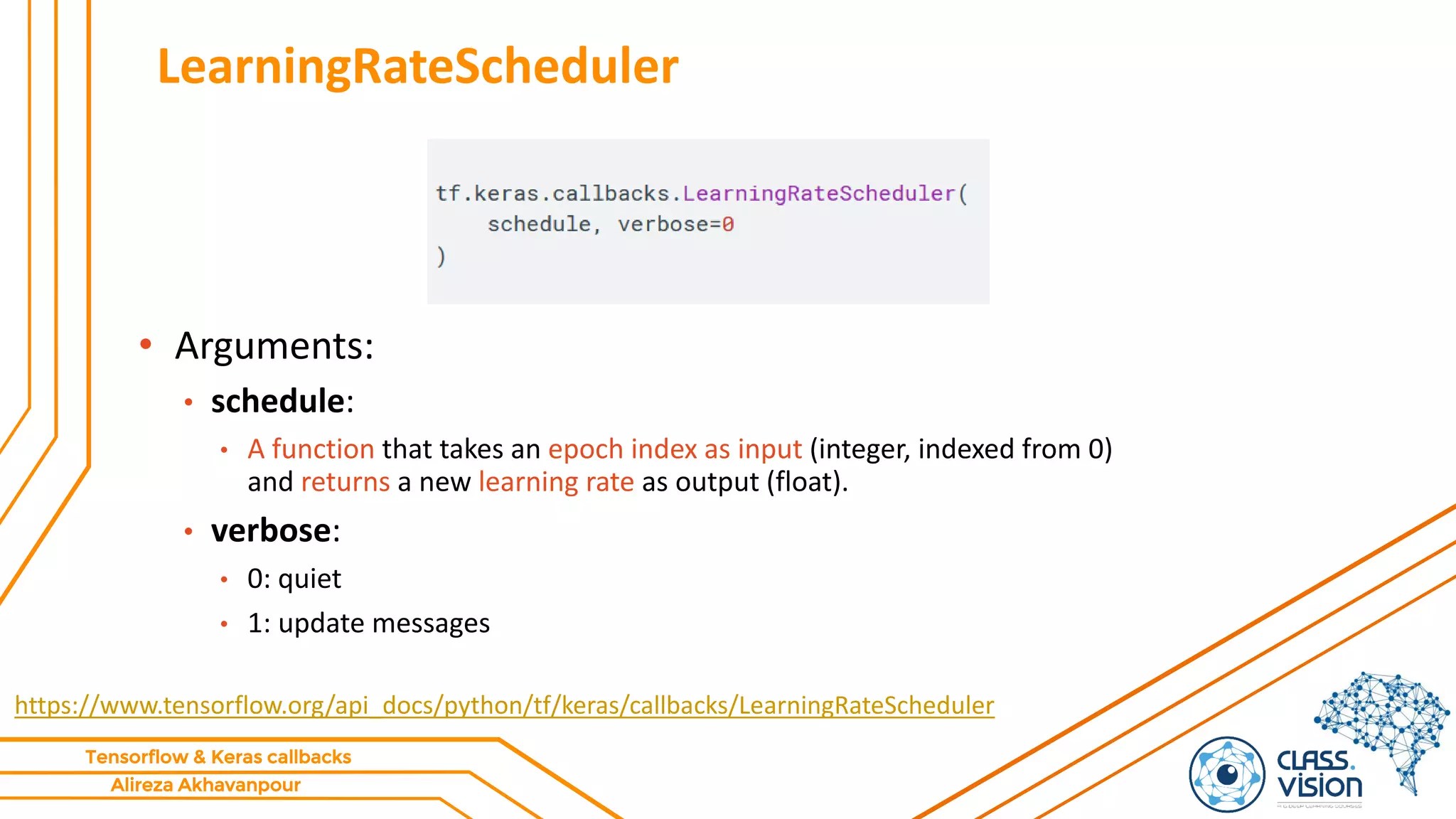 Alireza Akhavanpour
Tensorflow & Keras callbacks
LearningRateScheduler
https://www.tensorflow.org/api_docs/python/tf/keras/callbacks/LearningRateScheduler
• Arguments:
• schedule:
• A function that takes an epoch index as input (integer, indexed from 0)
and returns a new learning rate as output (float).
• verbose:
• 0: quiet
• 1: update messages
 