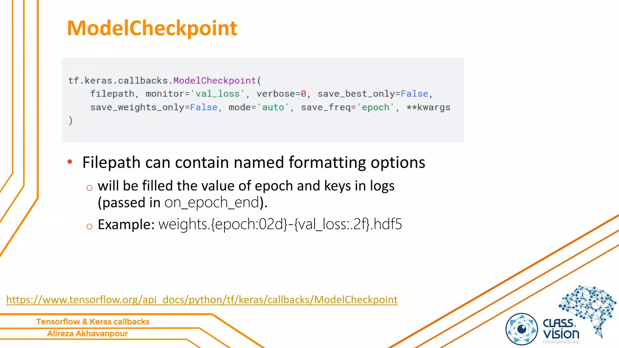 Alireza Akhavanpour
Tensorflow & Keras callbacks
ModelCheckpoint
• Filepath can contain named formatting options
o will be filled the value of epoch and keys in logs
(passed in on_epoch_end).
o Example: weights.{epoch:02d}-{val_loss:.2f}.hdf5
https://www.tensorflow.org/api_docs/python/tf/keras/callbacks/ModelCheckpoint
 