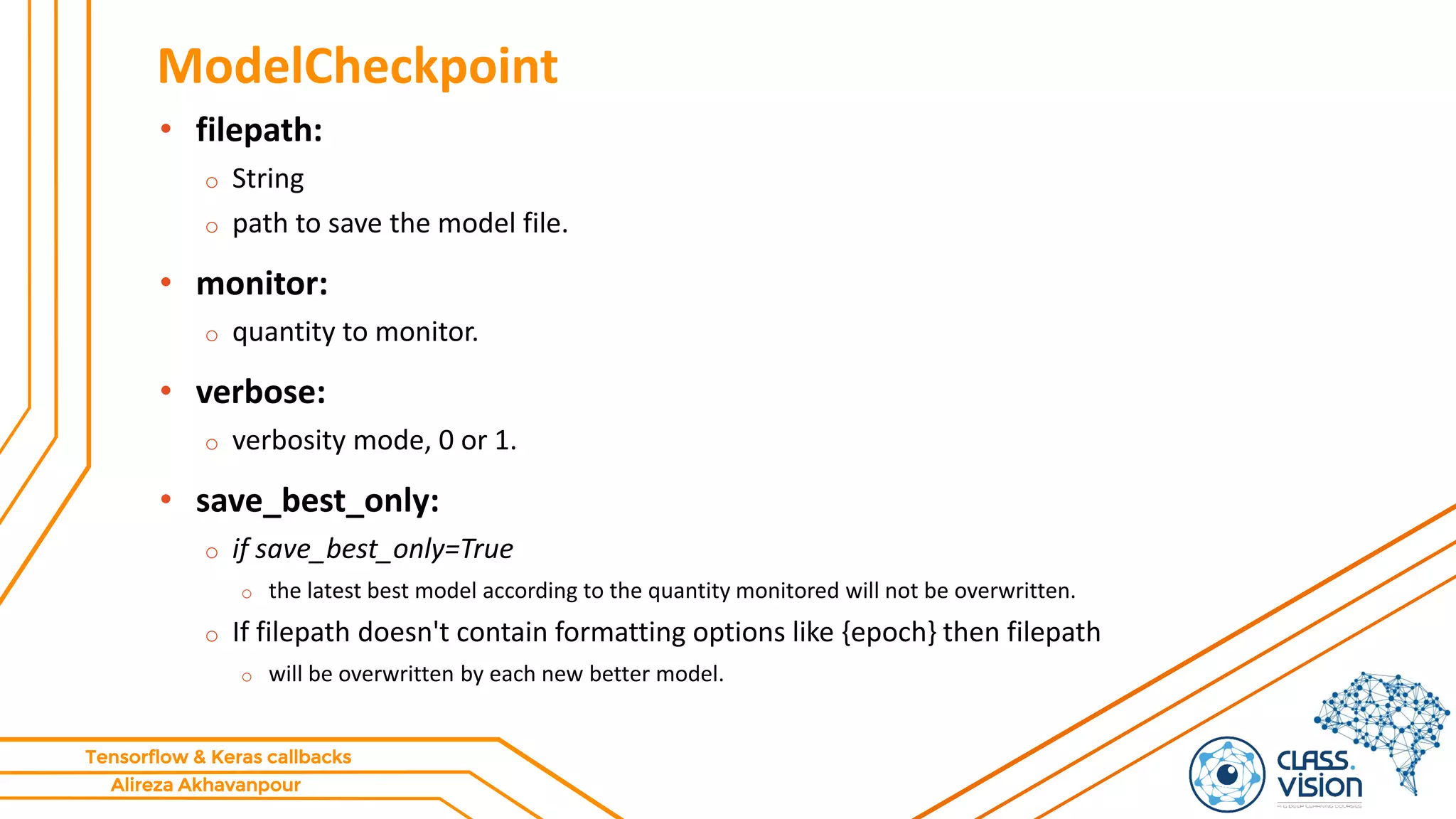 Alireza Akhavanpour
Tensorflow & Keras callbacks
ModelCheckpoint
• filepath:
o String
o path to save the model file.
• monitor:
o quantity to monitor.
• verbose:
o verbosity mode, 0 or 1.
• save_best_only:
o if save_best_only=True
o the latest best model according to the quantity monitored will not be overwritten.
o If filepath doesn't contain formatting options like {epoch} then filepath
o will be overwritten by each new better model.
 
