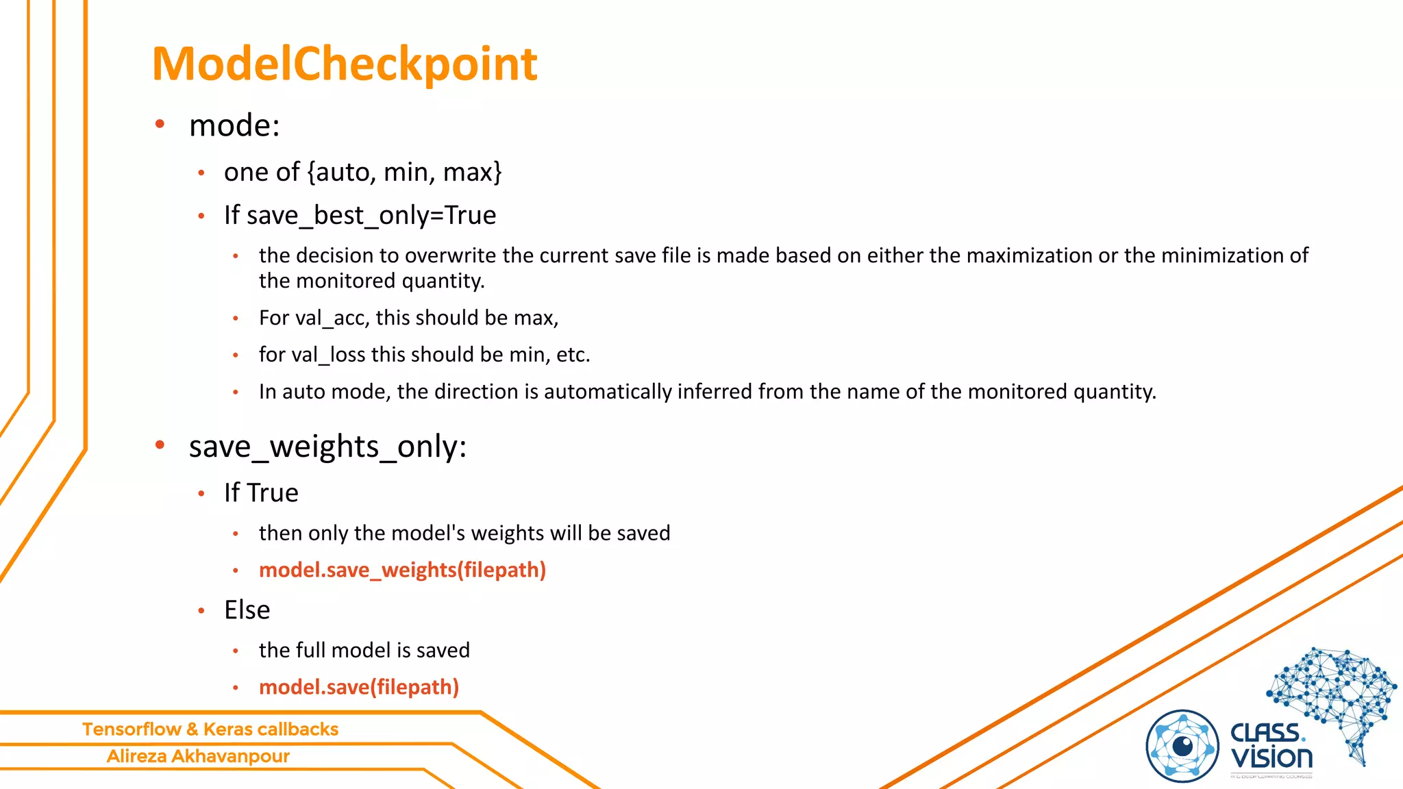 Alireza Akhavanpour
Tensorflow & Keras callbacks
ModelCheckpoint
• mode:
• one of {auto, min, max}
• If save_best_only=True
• the decision to overwrite the current save file is made based on either the maximization or the minimization of
the monitored quantity.
• For val_acc, this should be max,
• for val_loss this should be min, etc.
• In auto mode, the direction is automatically inferred from the name of the monitored quantity.
• save_weights_only:
• If True
• then only the model's weights will be saved
• model.save_weights(filepath)
• Else
• the full model is saved
• model.save(filepath)
 