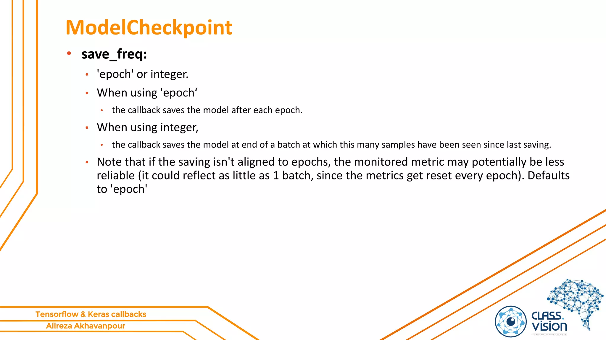 Alireza Akhavanpour
Tensorflow & Keras callbacks
ModelCheckpoint
• save_freq:
• 'epoch' or integer.
• When using 'epoch‘
• the callback saves the model after each epoch.
• When using integer,
• the callback saves the model at end of a batch at which this many samples have been seen since last saving.
• Note that if the saving isn't aligned to epochs, the monitored metric may potentially be less
reliable (it could reflect as little as 1 batch, since the metrics get reset every epoch). Defaults
to 'epoch'
 