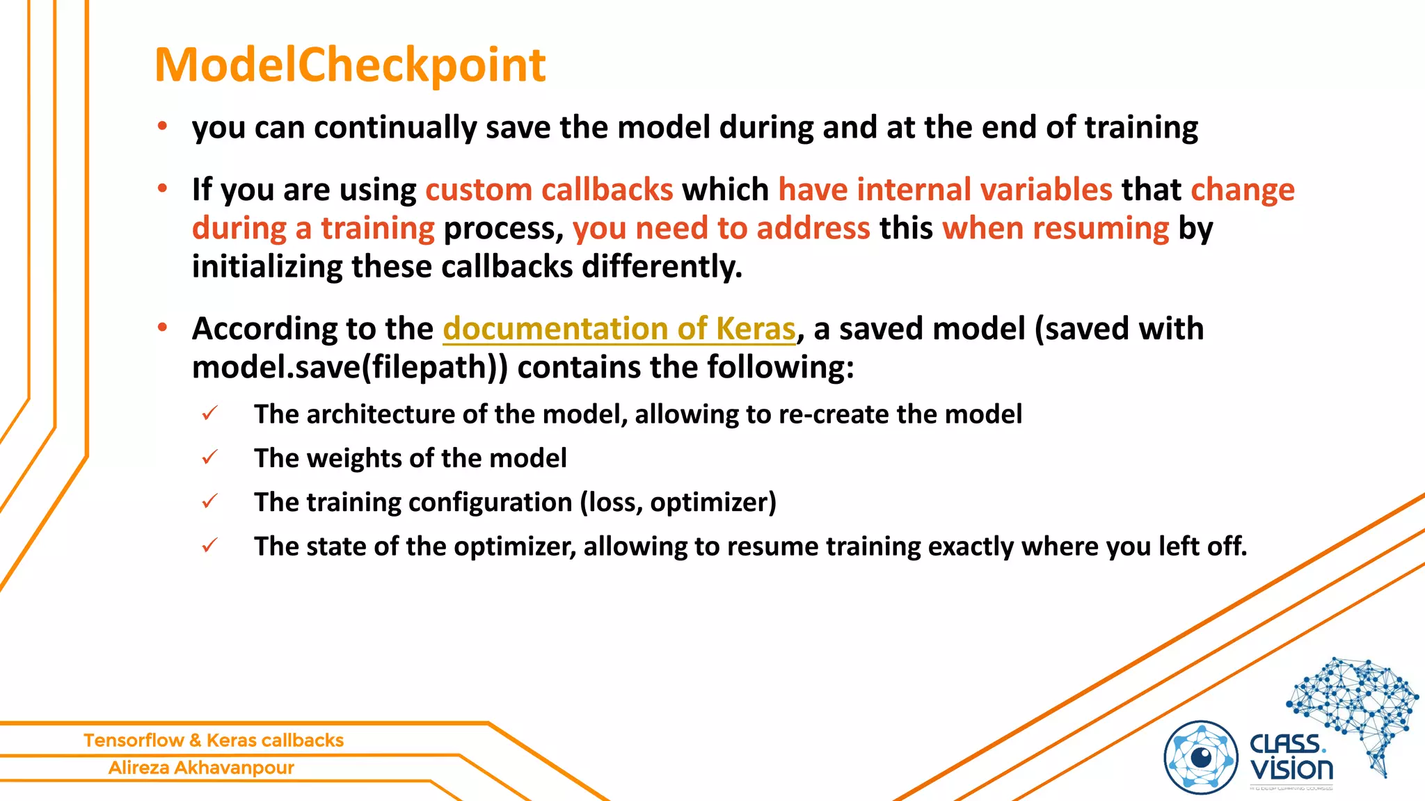 Alireza Akhavanpour
Tensorflow & Keras callbacks
ModelCheckpoint
• you can continually save the model during and at the end of training
• If you are using custom callbacks which have internal variables that change
during a training process, you need to address this when resuming by
initializing these callbacks differently.
• According to the documentation of Keras, a saved model (saved with
model.save(filepath)) contains the following:
 The architecture of the model, allowing to re-create the model
 The weights of the model
 The training configuration (loss, optimizer)
 The state of the optimizer, allowing to resume training exactly where you left off.
 