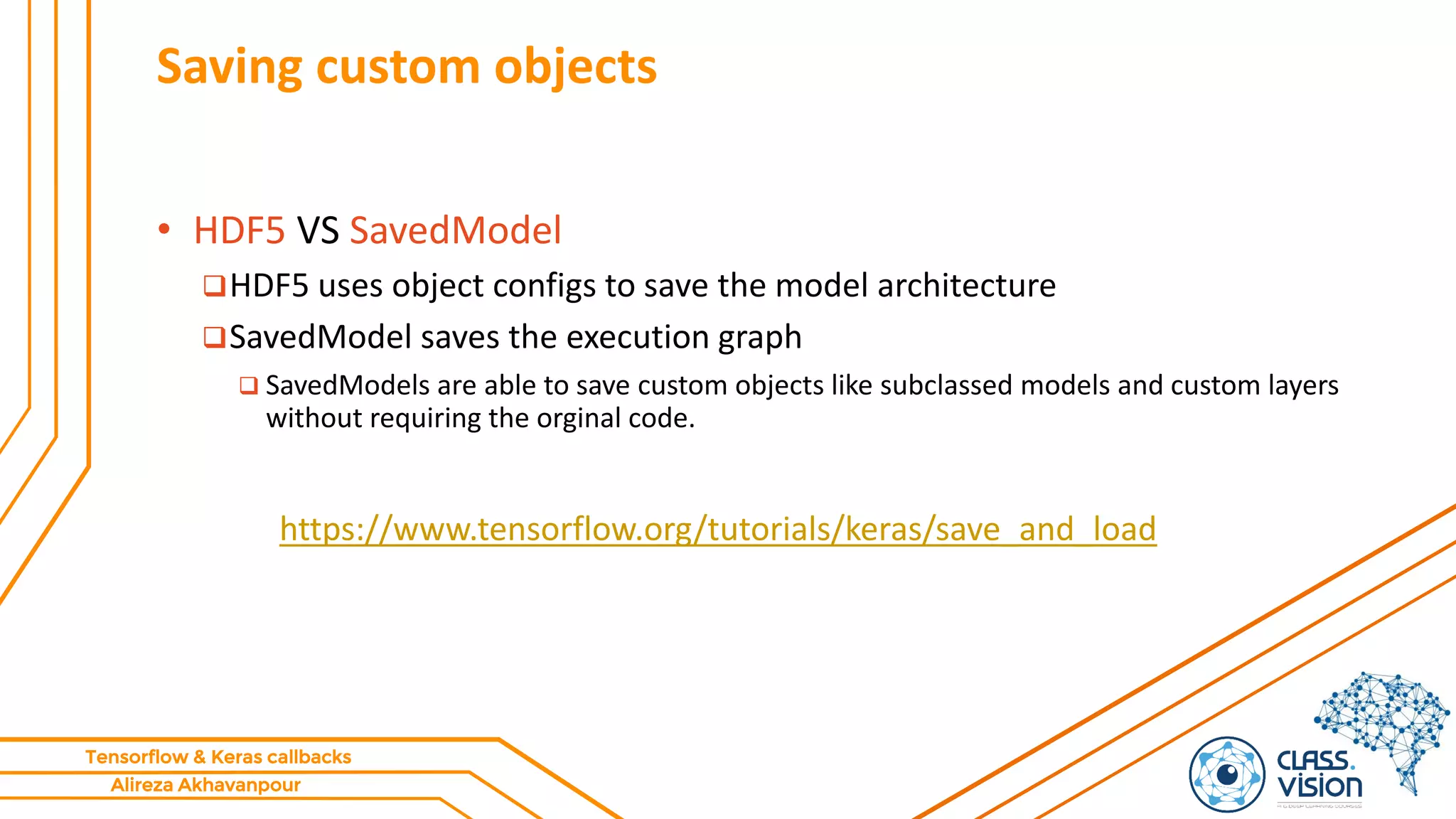 Alireza Akhavanpour
Tensorflow & Keras callbacks
Saving custom objects
• HDF5 VS SavedModel
HDF5 uses object configs to save the model architecture
SavedModel saves the execution graph
 SavedModels are able to save custom objects like subclassed models and custom layers
without requiring the orginal code.
https://www.tensorflow.org/tutorials/keras/save_and_load
 