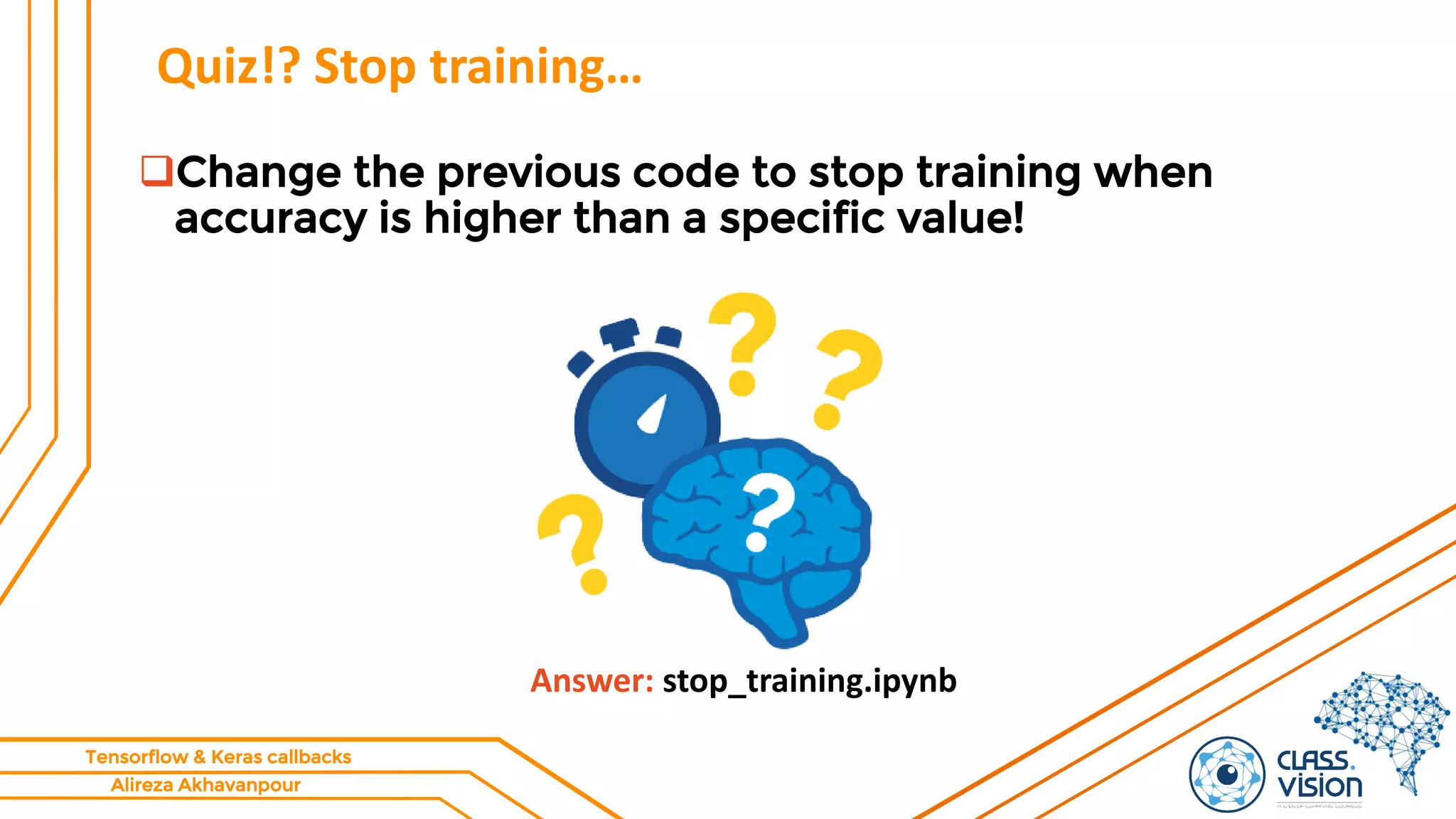 Alireza Akhavanpour
Tensorflow & Keras callbacks
Quiz!? Stop training…
Change the previous code to stop training when
accuracy is higher than a specific value!
Answer: stop_training.ipynb
 
