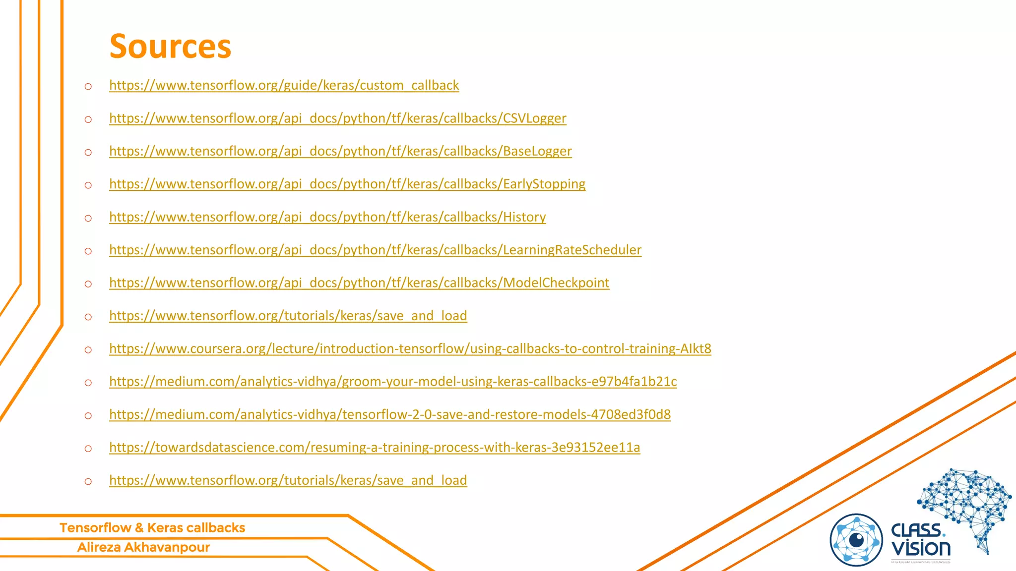 Alireza Akhavanpour
Tensorflow & Keras callbacks
Sources
o https://www.tensorflow.org/guide/keras/custom_callback
o https://www.tensorflow.org/api_docs/python/tf/keras/callbacks/CSVLogger
o https://www.tensorflow.org/api_docs/python/tf/keras/callbacks/BaseLogger
o https://www.tensorflow.org/api_docs/python/tf/keras/callbacks/EarlyStopping
o https://www.tensorflow.org/api_docs/python/tf/keras/callbacks/History
o https://www.tensorflow.org/api_docs/python/tf/keras/callbacks/LearningRateScheduler
o https://www.tensorflow.org/api_docs/python/tf/keras/callbacks/ModelCheckpoint
o https://www.tensorflow.org/tutorials/keras/save_and_load
o https://www.coursera.org/lecture/introduction-tensorflow/using-callbacks-to-control-training-AIkt8
o https://medium.com/analytics-vidhya/groom-your-model-using-keras-callbacks-e97b4fa1b21c
o https://medium.com/analytics-vidhya/tensorflow-2-0-save-and-restore-models-4708ed3f0d8
o https://towardsdatascience.com/resuming-a-training-process-with-keras-3e93152ee11a
o https://www.tensorflow.org/tutorials/keras/save_and_load
 