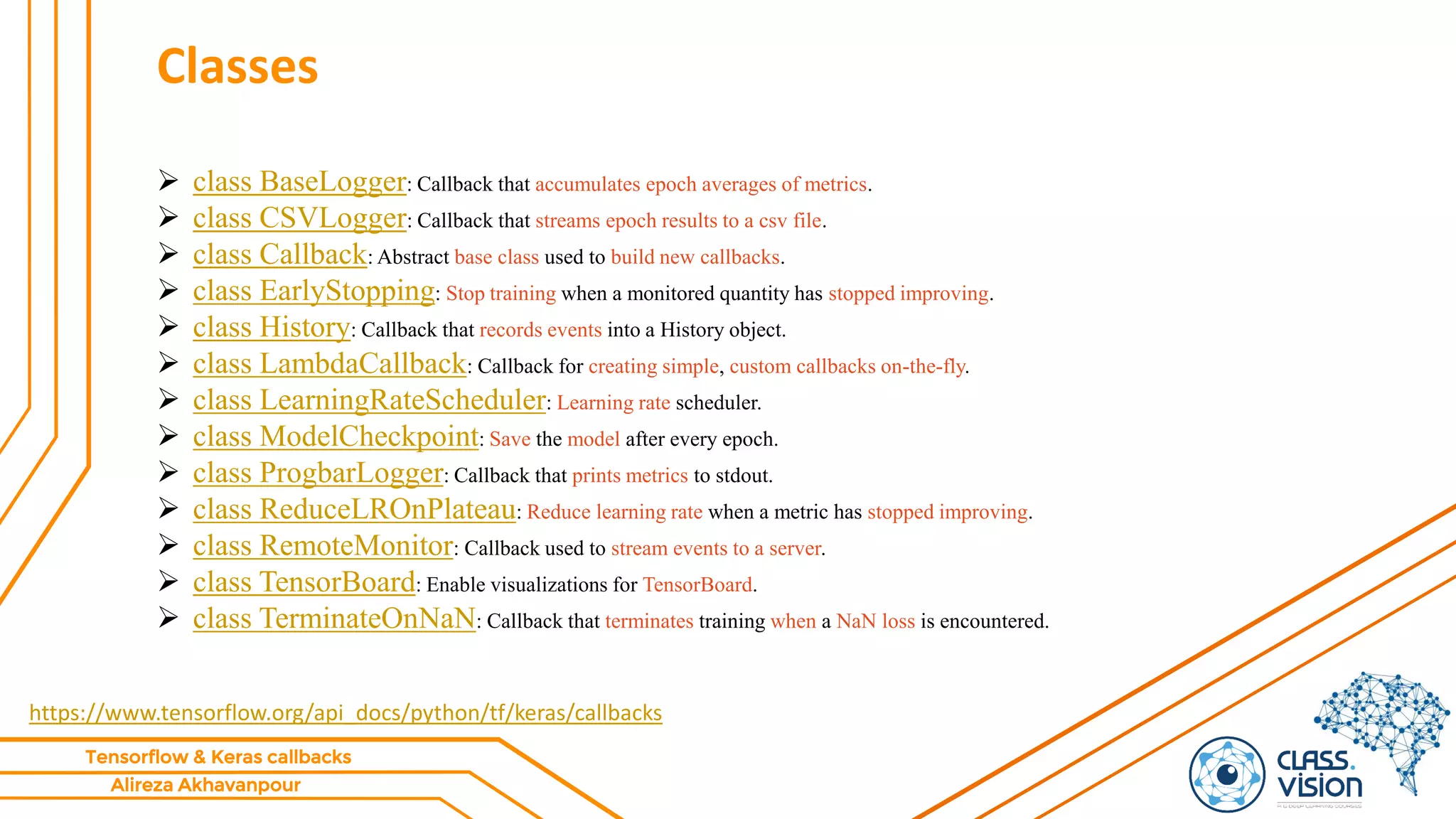 Alireza Akhavanpour
Tensorflow & Keras callbacks
Classes
 class BaseLogger: Callback that accumulates epoch averages of metrics.
 class CSVLogger: Callback that streams epoch results to a csv file.
 class Callback: Abstract base class used to build new callbacks.
 class EarlyStopping: Stop training when a monitored quantity has stopped improving.
 class History: Callback that records events into a History object.
 class LambdaCallback: Callback for creating simple, custom callbacks on-the-fly.
 class LearningRateScheduler: Learning rate scheduler.
 class ModelCheckpoint: Save the model after every epoch.
 class ProgbarLogger: Callback that prints metrics to stdout.
 class ReduceLROnPlateau: Reduce learning rate when a metric has stopped improving.
 class RemoteMonitor: Callback used to stream events to a server.
 class TensorBoard: Enable visualizations for TensorBoard.
 class TerminateOnNaN: Callback that terminates training when a NaN loss is encountered.
https://www.tensorflow.org/api_docs/python/tf/keras/callbacks
 