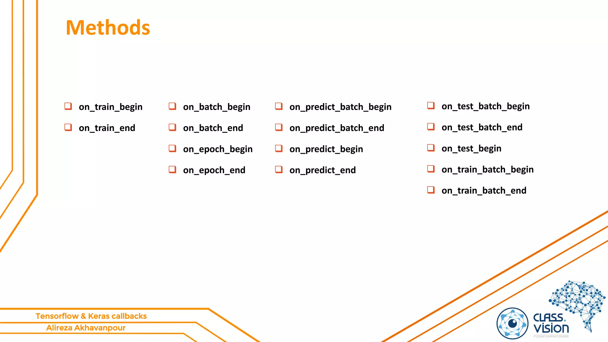 Alireza Akhavanpour
Tensorflow & Keras callbacks
Methods
 on_batch_begin
 on_batch_end
 on_epoch_begin
 on_epoch_end
 on_predict_batch_begin
 on_predict_batch_end
 on_predict_begin
 on_predict_end
 on_test_batch_begin
 on_test_batch_end
 on_test_begin
 on_train_batch_begin
 on_train_batch_end
 on_train_begin
 on_train_end
 